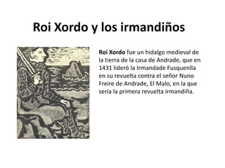 Roi Xordo y los irmandiños
           Roi Xordo fue un hidalgo medieval de
           la tierra de la casa de Andrade, que en
           1431 lideró la Irmandade Fusquenlla
           en su revuelta contra el señor Nuno
           Freire de Andrade, El Malo, en la que
           sería la primera revuelta irmandiña.
 