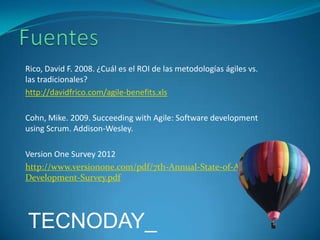 Rico, David F. 2008. ¿Cuál es el ROI de las metodologías ágiles vs.
las tradicionales?
http://davidfrico.com/agile-benefits.xls
Cohn, Mike. 2009. Succeeding with Agile: Software development
using Scrum. Addison-Wesley.
Version One Survey 2012
http://www.versionone.com/pdf/7th-Annual-State-of-AgileDevelopment-Survey.pdf

TECNODAY_

 