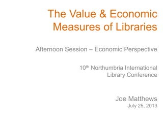 The Value & Economic
Measures of Libraries
10th Northumbria International
Library Conference
Joe Matthews
July 25, 2013
Afternoon Session – Economic Perspective
 