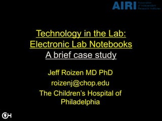 Technology in the Lab:
Electronic Lab Notebooks
    A brief case study
    Jeff Roizen MD PhD
     roizenj@chop.edu
  The Children’s Hospital of
         Philadelphia
 