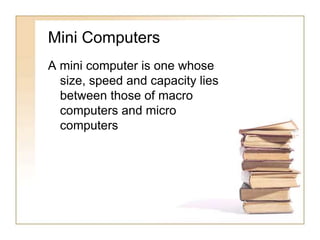 Mini Computers
A mini computer is one whose
size, speed and capacity lies
between those of macro
computers and micro
computers
 