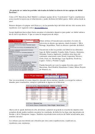 ¿Te gustaría ver todos los partidos televisados de futbol en directo de tus equipos de fútbol
favoritos?

Como el FC Barcelona, Real Madrid o cualquier equipo de los 5 continentes? Aquí te enseñaremos
como sácarle la tarjeta roja al aburrimiento y poder disfrutar del futbol gratis, futbol online desde tu
casa!

Primero dirígate a la página web Dices.es y en las pestañas bajo del título del site clica encima de la
rojadirecta en el siguiente enlace ROJADIRECTA.

Luego desplázate hacia abajo hasta encontrar el calendario deportivo para poder ver futbol online a
través de la roja directa. Y que es como la imagen justa de abajo:


                                         Ahora utilizas el buscador para encontrar el evento de
                                         televisión en directo que quieras, desde formula 1, NBA,
                                         Motogp, Superbikes, Tenis en directo o partidos de fútbol.

                                         Encontrarás todos los partidos de fútbol de las diferentes
                                         ligas de fútbol mundial. España, Italia, Francia, Alemania,
                                         Holanda, Francia, Inglaterra y también otras ligas del
                                         continente americanas como Brasil, Argentina, Mexico,
                                         Chile, Perú, etc. Bundesliga, Liga Española, Eredivise,
                                         Ligue1, Calcio y Premier League.

                                         Puedes buscarlo así o por tu equipo favorito como el FC
                                         Barcelona, Real Madrid, Manchester United, Milan, Bayern
                                         de Munich, etc.




Una vez encontrado el evento deportivo deseado clicas encima y puedes ya escoger los enlaces
desados para visualizarlos, siempre ir probando si alguno no te funciona.




Ahora solo te queda disfrutar de ello, diviértete y pásatelo en grande en el portal de deportes más
completo dónde podrás también encontrar los resultados de futbol de las ligas más importantes de
Europa y de la Champions League. También en portada tienes noticias de futbol actualizadas para
enterárte de todo!

Los enlaces que encontrarás son ofrecidos por sites como rojadirecta.me, rojadirecta.es,
rojadirecta.com, tarjetaroja.
 