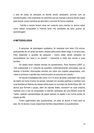 10
o alvo de todas as atenções na família sendo necessário conviver com as
transformações, mas mostrando os caminhos que as crianças e jovens devem seguir
para buscar novas maneiras de aprender e conviver de forma saudável.
Família e escola devem atuar em conjunto para orientar os alunos sobre
como utilizar computador e Internet tanto nas atividades de lazer quanto de
aprendizagem.
4 METODOLOGIA
A pesquisa, de abordagem qualitativa, foi realizada com doze (12) alunos,
participantes de um grupo de teatro, dirigido pela autora deste artigo, e os seus pais.
Para responder a questão de pesquisa - Como estão sendo utilizados os
computadores em casa e na escola? – buscamos a visão dos alunos e suas
famílias.
Os dados foram obtidos através de questionários. Para Severino (2007, p.
125) questionário é o “conjunto de questões, sistematicamente articuladas, que se
destina a levantar informações escritas por parte dos sujeitos pesquisados, com
vistas a conhecer a opinião dos mesmos sobre os assuntos em estudo.”
Os alunos investigados têm entre 12 e 15 anos de idade, participam das aulas
de teatro em turno inverso da escola, estudam em escolas públicas e residem com
suas famílias em Bairros de classe média baixa no município de Santa Rosa- RS. Os
alunos que formam o grupo, além de estudar teatro, escrevem as suas próprias
histórias com o uso do computador e Internet, participam de uma Mostra anual de
Teatro, realizam apresentações de peças teatrais na região e em outros partes do
estado do RS.
Foram organizados dois questionários, um para os alunos e outro para os
pais. Os 12 alunos e suas respectivas famílias responderam os questionários.
 