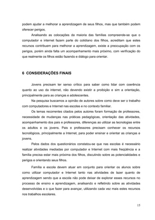 15
podem ajudar a melhorar a aprendizagem de seus filhos, mas que também podem
oferecer perigos.
Analisando as colocações da maioria das famílias compreende-se que o
computador e internet fazem parte do cotidiano dos filhos, acreditam que estes
recursos contribuem para melhorar a aprendizagem, existe a preocupação com os
perigos, porém ainda falta um acompanhamento mais próximo, com verificação do
que realmente os filhos estão fazendo e diálogo para orientar.
6 CONSIDERAÇÕES FINAIS
Jovens precisam ter senso crítico para saber como lidar com coerência
quanto ao uso da internet, não devendo existir a proibição e sim a orientação,
principalmente para as crianças e adolescentes.
Na pesquisa buscamos a opinião de autores sobre como deve ser o trabalho
com computadores e Internet nas escolas e no contexto familiar.
Os temas recorrentes citados pelos autores foram formação de professores,
necessidade de mudanças nas práticas pedagógicas, orientação das atividades,
acompanhamento dos pais e professores, diferenças ao utilizar as tecnologias entre
os adultos e os jovens. Pais e professores precisam conhecer os recursos
tecnológicos, principalmente a Internet, para poder ensinar e orientar as crianças e
jovens.
Pelos dados dos questionários constatou-se que nas escolas é necessário
realizar atividades mediadas por computador e Internet com mais freqüência e a
família precisa estar mais próxima dos filhos, discutindo sobre as potencialidades e
perigos e orientando seus filhos.
Família e escola devem atuar em conjunto para orientar os alunos sobre
como utilizar computador e Internet tanto nas atividades de lazer quanto de
aprendizagem sendo que a escola não pode deixar de explorar esses recursos no
processo de ensino e aprendizagem, analisando e refletindo sobre as atividades
desenvolvidas e o que fazer para avançar, utilizando cada vez mais estes recursos
nos trabalhos escolares.
 