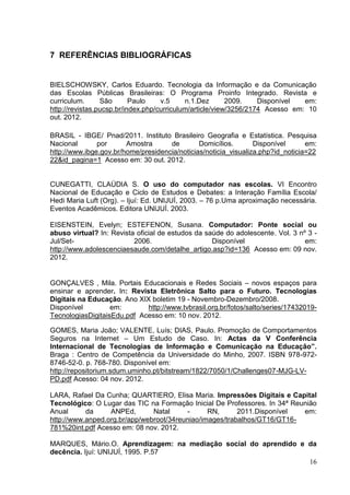 16
7 REFERÊNCIAS BIBLIOGRÁFICAS
BIELSCHOWSKY, Carlos Eduardo. Tecnologia da Informação e da Comunicação
das Escolas Públicas Brasileiras: O Programa Proinfo Integrado. Revista e
curriculum. São Paulo v.5 n.1.Dez 2009. Disponível em:
http://revistas.pucsp.br/index.php/curriculum/article/view/3256/2174 Acesso em: 10
out. 2012.
BRASIL - IBGE/ Pnad/2011. Instituto Brasileiro Geografia e Estatística. Pesquisa
Nacional por Amostra de Domicílios. Disponível em:
http://www.ibge.gov.br/home/presidencia/noticias/noticia_visualiza.php?id_noticia=22
22&id_pagina=1 Acesso em: 30 out. 2012.
CUNEGATTI, CLAÚDIA S. O uso do computador nas escolas. VI Encontro
Nacional de Educação e Ciclo de Estudos e Debates: a Interação Família Escola/
Hedi Maria Luft (Org). – Ijuí: Ed. UNIJUÍ, 2003. – 76 p.Uma aproximação necessária.
Eventos Acadêmicos. Editora UNIJUÍ. 2003.
EISENSTEIN, Evelyn; ESTEFENON, Susana. Computador: Ponte social ou
abuso virtual? In: Revista oficial de estudos da saúde do adolescente. Vol. 3 nº 3 -
Jul/Set- 2006. Disponível em:
http://www.adolescenciaesaude.com/detalhe_artigo.asp?id=136 Acesso em: 09 nov.
2012.
GONÇALVES , Mila. Portais Educacionais e Redes Sociais – novos espaços para
ensinar e aprender. In: Revista Eletrônica Salto para o Futuro. Tecnologias
Digitais na Educação. Ano XIX boletim 19 - Novembro-Dezembro/2008.
Disponível em: http://www.tvbrasil.org.br/fotos/salto/series/17432019-
TecnologiasDigitaisEdu.pdf Acesso em: 10 nov. 2012.
GOMES, Maria João; VALENTE, Luís; DIAS, Paulo. Promoção de Comportamentos
Seguros na Internet – Um Estudo de Caso. In: Actas da V Conferência
Internacional de Tecnologias de Informação e Comunicação na Educação”.
Braga : Centro de Competência da Universidade do Minho, 2007. ISBN 978-972-
8746-52-0. p. 768-780. Disponível em:
http://repositorium.sdum.uminho.pt/bitstream/1822/7050/1/Challenges07-MJG-LV-
PD.pdf Acesso: 04 nov. 2012.
LARA, Rafael Da Cunha; QUARTIERO, Elisa Maria. Impressões Digitais e Capital
Tecnológico: O Lugar das TIC na Formação Inicial De Professores. In 34ª Reunião
Anual da ANPEd, Natal - RN, 2011.Disponível em:
http://www.anped.org.br/app/webroot/34reuniao/images/trabalhos/GT16/GT16-
781%20int.pdf Acesso em: 08 nov. 2012.
MARQUES, Mário.O. Aprendizagem: na mediação social do aprendido e da
decência. Ijuí: UNIJUÍ, 1995. P.57
 