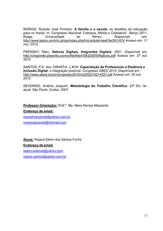 17
MORAIS, Ricardo José Pinheiro. A família e a escola: os desafios da educação
para os media. In: Congresso Nacional "Literacia, Media e Cidadania". Março 2011,
Braga, Universidade do Minho. Disponível em:
http://www.lasics.uminho.pt/ojs/index.php/lmc/article/viewFile/501/474 Acesso em: 11
nov. 2012.
PRENSKY, Marc. Nativos Digitais, Imigrantes Digitais. 2001. Disponível em:
http://crisgorete.pbworks.com/w/file/fetch/58325978/Nativos.pdf Acesso em: 27 out.
2012
SANTOS, P.K. dos; GIRAFFA, L.M.M. Capacitação de Professores a Distância e
Inclusão Digital: a integração possível. Congresso ABED 2010. Disponível em:
http://www.abed.org.br/congresso2010/cd/252010214327.pdf Acesso em: 20 out.
2012
SEVERINO, Antônio Joaquim. Metodologia do Trabalho Científico. 23ª Ed. rer.
atual. São Paulo: Cortez, 2007.
Professor Orientador: Prof.ª Me. Mara Denize Mazzardo
Endereço de email:
maradmazzardo@yahoo.com.br
maramazzardo@hotmail.com
Aluna: Rojane Elenir dos Santos Fuchs
Endereço de email:
teatro.arteiros@yahoo.com
rojane.santos@yahoo.com.br
 