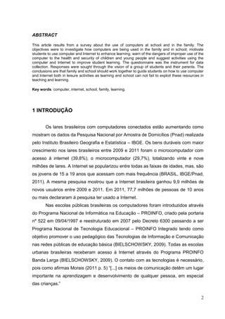 2
ABSTRACT
This article results from a survey about the use of computers at school and in the family. The
objectives were to investigate how computers are being used in the family and in school; motivate
students to use computer and Internet to enhance learning; warn of the dangers of improper use of the
computer to the health and security of children and young people and suggest activities using the
computer and Internet to improve student learning. The questionnaire was the instrument for data
collection. Responses were sought through the vision of a group of students and their parents. The
conclusions are that family and school should work together to guide students on how to use computer
and Internet both in leisure activities as learning and school can not fail to exploit these resources in
teaching and learning.
Key words: computer, internet, school, family, learning.
1 INTRODUÇÃO
Os lares brasileiros com computadores conectados estão aumentando como
mostram os dados da Pesquisa Nacional por Amostra de Domicílios (Pnad) realizada
pelo Instituto Brasileiro Geografia e Estatística – IBGE. Os bens duráveis com maior
crescimento nos lares brasileiros entre 2009 e 2011 foram o microcomputador com
acesso à internet (39,8%), o microcomputador (29,7%), totalizando vinte e nove
milhões de lares. A Internet se popularizou entre todas as faixas de idades, mas, são
os jovens de 15 a 19 anos que acessam com mais frequência (BRASIL, IBGE/Pnad,
2011). A mesma pesquisa mostrou que a Internet brasileira ganhou 9,9 milhões de
novos usuários entre 2009 e 2011. Em 2011, 77,7 milhões de pessoas de 10 anos
ou mais declararam à pesquisa ter usado a Internet.
Nas escolas públicas brasileiras os computadores foram introduzidos através
do Programa Nacional de Informática na Educação – PROINFO, criado pela portaria
nº 522 em 09/04/1997 e reestruturado em 2007 pelo Decreto 6300 passando a ser
Programa Nacional de Tecnologia Educacional – PROINFO Integrado tendo como
objetivo promover o uso pedagógico das Tecnologias de Informação e Comunicação
nas redes públicas de educação básica (BIELSCHOWSKY, 2009). Todas as escolas
urbanas brasileiras receberam acesso à Internet através do Programa PROINFO
Banda Larga (BIELSCHOWSKY, 2009). O contato com as tecnologias é necessário,
pois como afirmas Morais (2011 p. 5) “[...] os meios de comunicação detêm um lugar
importante na aprendizagem e desenvolvimento de qualquer pessoa, em especial
das crianças.”
 