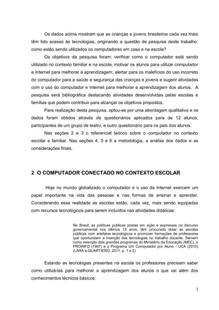 3
Os dados acima mostram que as crianças e jovens brasileiros cada vez mais
têm tido acesso às tecnologias, originando a questão de pesquisa deste trabalho:
como estão sendo utilizados os computadores em casa e na escola?
Os objetivos da pesquisa foram: verificar como o computador está sendo
utilizado no contexto familiar e na escola; motivar os alunos para utilizar computador
e Internet para melhorar a aprendizagem; alertar para os malefícios do uso incorreto
do computador para a saúde e segurança das crianças e jovens e sugerir atividades
com o uso do computador e Internet para melhorar a aprendizagem dos alunos. A
pesquisa será bibliográfica destacando atividades desenvolvidas pelas escolas e
famílias que podem contribuir para alcançar os objetivos propostos.
Para realização desta pesquisa, optou-se por uma abordagem qualitativa e os
dados foram obtidos através de questionários aplicados para de 12 alunos,
participantes de um grupo de teatro, e outro questionário para os pais dos alunos.
Nas seções 2 e 3 o referencial teórico sobre o computador no contexto
escolar e familiar. Nas seções 4, 5 e 6 a metodologia, a análise dos dados e as
considerações finais.
2 O COMPUTADOR CONECTADO NO CONTEXTO ESCOLAR
Hoje no mundo globalizado o computador e o uso da Internet exercem um
papel importante na vida das pessoas e nas formas de ensinar e aprender.
Considerando essa realidade as escolas estão, cada vez, mais sendo equipadas
com recursos tecnológicos para serem incluídos nas atividades didáticas:
No Brasil, as políticas públicas postas em ação e expressas no discurso
governamental nos últimos 15 anos, têm procurado dotar as escolas
públicas com artefatos tecnológicos e promover formações de professores
que oportunizem a inserção das tecnologias no trabalho docente. Servem
como exemplo dois grandes programas do Ministério da Educação (MEC), o
PROINFO (1997) e o Programa Um Computador por Aluno - UCA (2010)
(LARA e QUARTIERO, 2011, p. 1 e 2)
Estando as tecnologias presentes na escola os professores precisam saber
como utilizá-las para melhorar a aprendizagem dos alunos o que vai além dos
conhecimentos técnicos básicos:
 
