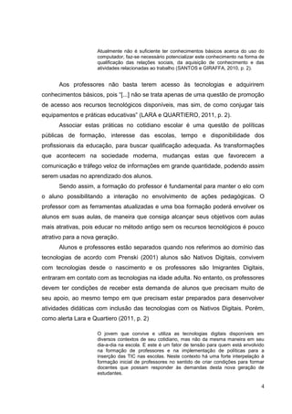 4
Atualmente não é suficiente ter conhecimentos básicos acerca do uso do
computador, faz-se necessário potencializar este conhecimento na forma de
qualificação das relações sociais, da aquisição de conhecimento e das
atividades relacionadas ao trabalho (SANTOS e GIRAFFA, 2010, p. 2).
Aos professores não basta terem acesso às tecnologias e adquirirem
conhecimentos básicos, pois “[...] não se trata apenas de uma questão de promoção
de acesso aos recursos tecnológicos disponíveis, mas sim, de como conjugar tais
equipamentos e práticas educativas” (LARA e QUARTIERO, 2011, p. 2).
Associar estas práticas no cotidiano escolar é uma questão de políticas
públicas de formação, interesse das escolas, tempo e disponibilidade dos
profissionais da educação, para buscar qualificação adequada. As transformações
que acontecem na sociedade moderna, mudanças estas que favorecem a
comunicação e tráfego veloz de informações em grande quantidade, podendo assim
serem usadas no aprendizado dos alunos.
Sendo assim, a formação do professor é fundamental para manter o elo com
o aluno possibilitando a interação no envolvimento de ações pedagógicas. O
professor com as ferramentas atualizadas e uma boa formação poderá envolver os
alunos em suas aulas, de maneira que consiga alcançar seus objetivos com aulas
mais atrativas, pois educar no método antigo sem os recursos tecnológicos é pouco
atrativo para a nova geração.
Alunos e professores estão separados quando nos referimos ao domínio das
tecnologias de acordo com Prenski (2001) alunos são Nativos Digitais, convivem
com tecnologias desde o nascimento e os professores são Imigrantes Digitais,
entraram em contato com as tecnologias na idade adulta. No entanto, os professores
devem ter condições de receber esta demanda de alunos que precisam muito de
seu apoio, ao mesmo tempo em que precisam estar preparados para desenvolver
atividades didáticas com inclusão das tecnologias com os Nativos Digitais. Porém,
como alerta Lara e Quartiero (2011, p. 2)
O jovem que convive e utiliza as tecnologias digitais disponíveis em
diversos contextos de seu cotidiano, mas não da mesma maneira em seu
dia-a-dia na escola. E este é um fator de tensão para quem está envolvido
na formação de professores e na implementação de políticas para a
inserção das TIC nas escolas. Neste contexto há uma forte interpelação à
formação inicial de professores no sentido de criar condições para formar
docentes que possam responder às demandas desta nova geração de
estudantes.
 