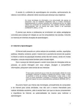 5
A escola é o ambiente de aprendizagens de conceitos, aprimoramento de
valores e convivência, utilizando vários recursos para alcançar seus objetivos:
As novas tecnologias da informação e da comunicação não apenas se
aproximam, mas se instalaram desafiando tudo e a todos. Contribuem
significativamente no universo educativo por constituírem-se em um objeto
coletivo de construção do conhecimento. Isso significa enfrentar desafios
desconcertantes, que, na maioria das vezes, custam a ser assumidos
(CUNEGATTI, 2003, p. 17-18).
É preciso que alunos e professores se envolverem em ações pedagógicas
concretas para avançar em relação ao uso de computadores nas escolas, incluindo
os mesmos em diversas situações de aprendizagem.
2.1 Internet e Aprendizagem
A Internet está presente em vários setores da sociedade: escolas, repartições
públicas, indústria, comércio, porém, mesmo com o aumento do número de usuários
no Brasil a maioria da população brasileira ainda não tem acesso, sendo em muitas
situações, a escola responsável também pela inclusão digital.
Com o avanço da Internet passam a existir novos tipos de interações entre as
pessoas, os jovens interagem com seus amigos, divulgam e compartilham
informações, pesquisam sobre temas de seu interesse:
É hoje quase consensual que os meios de comunicação, aliados às novas
tecnologias, continuam a modificar a maneira de construir o saber, o modo
de aprender, a forma de conhecer. Representam, muitas vezes, o meio
onde os jovens apreendem conteúdos e incorporam práticas sociais que
assumem depois nos seus comportamentos quotidianos (MORAIS, 2011 p.
3).
Os jovens fazem uso intenso das tecnologias, principalmente do computador
e da Internet para outras atividades, mas não com a mesma intensidade para
realizar atividades escolares, cabe à escola fazer com que os alunos compreendam
a importância da Internet, as potencialidades da mesma para melhorar a
aprendizagem:
 