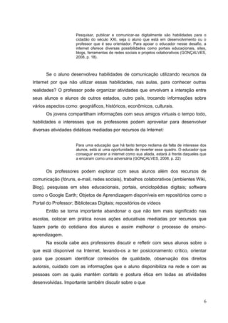 6
Pesquisar, publicar e comunicar-se digitalmente são habilidades para o
cidadão do século XXI, seja o aluno que está em desenvolvimento ou o
professor que é seu orientador. Para apoiar o educador nesse desafio, a
internet oferece diversas possibilidades como portais educacionais, sites,
blogs, ferramentas de redes sociais e projetos colaborativos (GONÇALVES,
2008, p. 18).
Se o aluno desenvolveu habilidades de comunicação utilizando recursos da
Internet por que não utilizar essas habilidades, nas aulas, para conhecer outras
realidades? O professor pode organizar atividades que envolvam a interação entre
seus alunos e alunos de outros estados, outro país, trocando informações sobre
vários aspectos como: geográficos, históricos, econômicos, culturais.
Os jovens compartilham informações com seus amigos virtuais o tempo todo,
habilidades e interesses que os professores podem aproveitar para desenvolver
diversas atividades didáticas mediadas por recursos da Internet:
Para uma educação que há tanto tempo reclama da falta de interesse dos
alunos, está aí uma oportunidade de reverter esse quadro. O educador que
conseguir encarar a internet como sua aliada, estará à frente daqueles que
a encaram como uma adversária (GONÇALVES, 2008, p. 22)
Os professores podem explorar com seus alunos além dos recursos de
comunicação (fóruns, e-mail, redes sociais), trabalhos colaborativos (ambientes Wiki,
Blog), pesquisas em sites educacionais, portais, enciclopédias digitais; software
como o Google Earth; Objetos de Aprendizagem disponíveis em repositórios como o
Portal do Professor; Bibliotecas Digitais; repositórios de vídeos
Então se torna importante abandonar o que não tem mais significado nas
escolas, colocar em prática novas ações educativas mediadas por recursos que
fazem parte do cotidiano dos alunos e assim melhorar o processo de ensino-
aprendizagem.
Na escola cabe aos professores discutir e refletir com seus alunos sobre o
que está disponível na Internet, levando-os a ter posicionamento crítico, orientar
para que possam identificar conteúdos de qualidade, observação dos direitos
autorais, cuidado com as informações que o aluno disponibiliza na rede e com as
pessoas com as quais mantém contato e postura ética em todas as atividades
desenvolvidas. Importante também discutir sobre o que
 