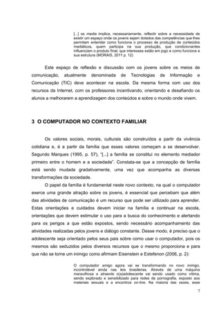 7
[...] os media implica, necessariamente, reflectir sobre a necessidade de
existir um espaço onde os jovens sejam dotados das competências que lhes
permitam entender como funciona o processo de produção de conteúdos
mediáticos, quem participa na sua produção, que condicionantes
influenciam o produto final, que interesses estão em jogo e como funciona a
sua estrutura (MORAIS, 2011 p. 12)
Este espaço de reflexão e discussão com os jovens sobre os meios de
comunicação, atualmente denominada de Tecnologias de Informação e
Comunicação (TIC) deve acontecer na escola. Da mesma forma com uso dos
recursos da Internet, com os professores incentivando, orientando e desafiando os
alunos a melhorarem a aprendizagem dos conteúdos e sobre o mundo onde vivem.
3 O COMPUTADOR NO CONTEXTO FAMILIAR
Os valores sociais, morais, culturais são construídos a partir da vivência
cotidiana e, é a partir da família que esses valores começam a se desenvolver.
Segundo Marques (1995, p. 57), “[...] a família se constitui no elemento mediador
primeiro entre o homem e a sociedade”. Constata-se que a concepção de família
está sendo mudada gradativamente, uma vez que acompanha as diversas
transformações da sociedade.
O papel da família é fundamental neste novo contexto, na qual o computador
exerce uma grande atração sobre os jovens, é essencial que percebam que além
das atividades de comunicação é um recurso que pode ser utilizado para aprender.
Estas orientações e cuidados devem iniciar na família e continuar na escola,
orientações que devem estimular o uso para a busca do conhecimento e alertando
para os perigos a que estão expostos, sendo necessário acompanhamento das
atividades realizadas pelos jovens e diálogo constante. Desse modo, é preciso que o
adolescente seja orientado pelos seus pais sobre como usar o computador, pois os
mesmos são seduzidos pelos diversos recursos que o mesmo proporciona e para
que não se torne um inimigo como afirmam Eisenstein e Estefenon (2006, p. 2):
O computador amigo agora vai se transformando no novo inimigo,
incontrolável ainda nas leis brasileiras. Através de uma máquina
maravilhosa e atraente o(a)adolescente vai sendo usado como vítima,
sendo explorado e sensibilizado para redes de pornografia, exposto aos
materiais sexuais e a encontros on-line. Na maioria das vezes, esse
 