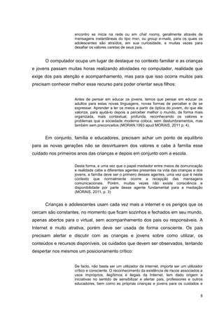 8
encontro se inicia na rede ou em chat rooms, geralmente através de
mensagens instantâneas do tipo msn, ou group e-mails, para os quais os
adolescentes são atraídos, em sua curiosidade, e muitas vezes para
desafiar os valores caretas de seus pais.
O computador ocupa um lugar de destaque no contexto familiar e as crianças
e jovens passam muitas horas realizando atividades no computador, realidade que
exige dos pais atenção e acompanhamento, mas para que isso ocorra muitos pais
precisam conhecer melhor esse recurso para poder orientar seus filhos:
Antes de pensar em educar os jovens, temos que pensar em educar os
adultos para estas novas linguagens, novas formas de perceber e de se
expressar. Aprender a ler os meios a partir da óptica do jovem, do que ele
valoriza, para ajudá-lo depois a perceber melhor o mundo, de forma mais
organizada, mais contextual, profunda, reconhecendo os valores e
problemas que a sociedade moderna coloca, sem deslumbramentos, mas
também sem preconceitos (MORAN,1993 apud MORAIS, 2011 p. 4).
Em conjunto, família e educadores, precisam achar um ponto de equilíbrio
para as novas gerações não se desvirtuarem dos valores e cabe à família esse
cuidado nos primeiros anos das crianças e depois em conjunto com a escola.
Desta forma, e uma vez que o papel mediador entre meios de comunicação
e realidade cabe a diferentes agentes presentes na vida das crianças e dos
jovens, a família deve ser o primeiro desses agentes, uma vez que é neste
contexto que normalmente ocorre a recepção das mensagens
comunicacionais. Porém, muitas vezes não existe consciência e
disponibilidade por parte desse agente fundamental para a mediação
(MORAIS, 2011, p. 3)
Crianças e adolescentes usam cada vez mais a internet e os perigos que os
cercam são constantes, no momento que ficam sozinhos e fechados em seu mundo,
apenas abertos para o virtual, sem acompanhamento dos pais ou responsáveis. A
Internet é muito atrativa, porém deve ser usada de forma consciente. Os pais
precisam alertar e discutir com as crianças e jovens sobre como utilizar, os
conteúdos e recursos disponíveis, os cuidados que devem ser observados, tentando
despertar nos mesmos um posicionamento crítico:
De facto, não basta ser um utilizador da Internet, importa ser um utilizador
crítico e consciente. O reconhecimento da existência de riscos associados a
usos impróprios, ilegítimos e ilegais da Internet, tem dado origem a
iniciativas no sentido de sensibilizar e alertar pais, professores e outros
educadores, bem como as próprias crianças e jovens para os cuidados e
 