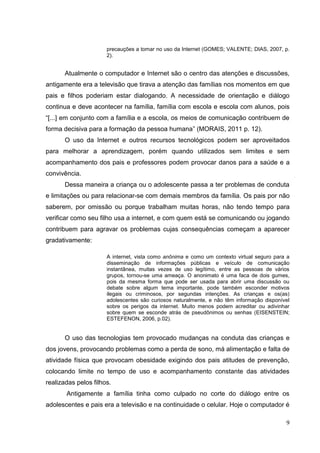 9
precauções a tomar no uso da Internet (GOMES; VALENTE; DIAS, 2007, p.
2).
Atualmente o computador e Internet são o centro das atenções e discussões,
antigamente era a televisão que tirava a atenção das famílias nos momentos em que
pais e filhos poderiam estar dialogando. A necessidade de orientação e diálogo
continua e deve acontecer na família, família com escola e escola com alunos, pois
“[...] em conjunto com a família e a escola, os meios de comunicação contribuem de
forma decisiva para a formação da pessoa humana” (MORAIS, 2011 p. 12).
O uso da Internet e outros recursos tecnológicos podem ser aproveitados
para melhorar a aprendizagem, porém quando utilizados sem limites e sem
acompanhamento dos pais e professores podem provocar danos para a saúde e a
convivência.
Dessa maneira a criança ou o adolescente passa a ter problemas de conduta
e limitações ou para relacionar-se com demais membros da família. Os pais por não
saberem, por omissão ou porque trabalham muitas horas, não tendo tempo para
verificar como seu filho usa a internet, e com quem está se comunicando ou jogando
contribuem para agravar os problemas cujas consequências começam a aparecer
gradativamente:
A internet, vista como anônima e como um contexto virtual seguro para a
disseminação de informações públicas e veículo de comunicação
instantânea, muitas vezes de uso legítimo, entre as pessoas de vários
grupos, tornou-se uma ameaça. O anonimato é uma faca de dois gumes,
pois da mesma forma que pode ser usada para abrir uma discussão ou
debate sobre algum tema importante, pode também esconder motivos
ilegais ou criminosos, por segundas intenções. As crianças e os(as)
adolescentes são curiosos naturalmente, e não têm informação disponível
sobre os perigos da internet. Muito menos podem acreditar ou adivinhar
sobre quem se esconde atrás de pseudônimos ou senhas (EISENSTEIN;
ESTEFENON, 2006, p.02).
O uso das tecnologias tem provocado mudanças na conduta das crianças e
dos jovens, provocando problemas como a perda de sono, má alimentação e falta de
atividade física que provocam obesidade exigindo dos pais atitudes de prevenção,
colocando limite no tempo de uso e acompanhamento constante das atividades
realizadas pelos filhos.
Antigamente a família tinha como culpado no corte do diálogo entre os
adolescentes e pais era a televisão e na continuidade o celular. Hoje o computador é
 