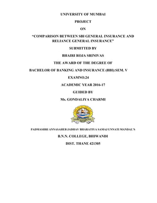 UNIVERSITY OF MUMBAI
PROJECT
ON
“COMPARISON BETWEEN SBI GENERAL INSURANCE AND
RELIANCE GENERAL INSURANCE”
SUBMITTED BY
BHAIRI ROJA SRINIVAS
THE AWARD OF THE DEGREE OF
BACHELOR OF BANKING AND INSURANCE (BBI):SEM. V
EXAMNO.24
ACADEMIC YEAR 2016-17
GUIDED BY
Ms. GONDALIYA CHARMI
PADMASHRI ANNASAHEB JADHAV BHARATIYA SAMAJ UNNATI MANDAL’S
B.N.N. COLLEGE, BHIWANDI
DIST. THANE 421305
 
