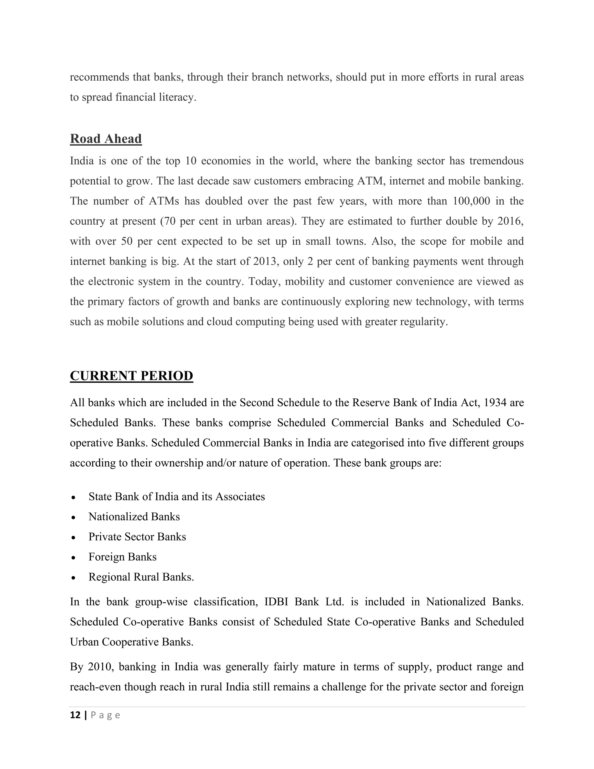 12 | P a g e
recommends that banks, through their branch networks, should put in more efforts in rural areas
to spread financial literacy.
Road Ahead
India is one of the top 10 economies in the world, where the banking sector has tremendous
potential to grow. The last decade saw customers embracing ATM, internet and mobile banking.
The number of ATMs has doubled over the past few years, with more than 100,000 in the
country at present (70 per cent in urban areas). They are estimated to further double by 2016,
with over 50 per cent expected to be set up in small towns. Also, the scope for mobile and
internet banking is big. At the start of 2013, only 2 per cent of banking payments went through
the electronic system in the country. Today, mobility and customer convenience are viewed as
the primary factors of growth and banks are continuously exploring new technology, with terms
such as mobile solutions and cloud computing being used with greater regularity.
CURRENT PERIOD
All banks which are included in the Second Schedule to the Reserve Bank of India Act, 1934 are
Scheduled Banks. These banks comprise Scheduled Commercial Banks and Scheduled Co-
operative Banks. Scheduled Commercial Banks in India are categorised into five different groups
according to their ownership and/or nature of operation. These bank groups are:
 State Bank of India and its Associates
 Nationalized Banks
 Private Sector Banks
 Foreign Banks
 Regional Rural Banks.
In the bank group-wise classification, IDBI Bank Ltd. is included in Nationalized Banks.
Scheduled Co-operative Banks consist of Scheduled State Co-operative Banks and Scheduled
Urban Cooperative Banks.
By 2010, banking in India was generally fairly mature in terms of supply, product range and
reach-even though reach in rural India still remains a challenge for the private sector and foreign
 