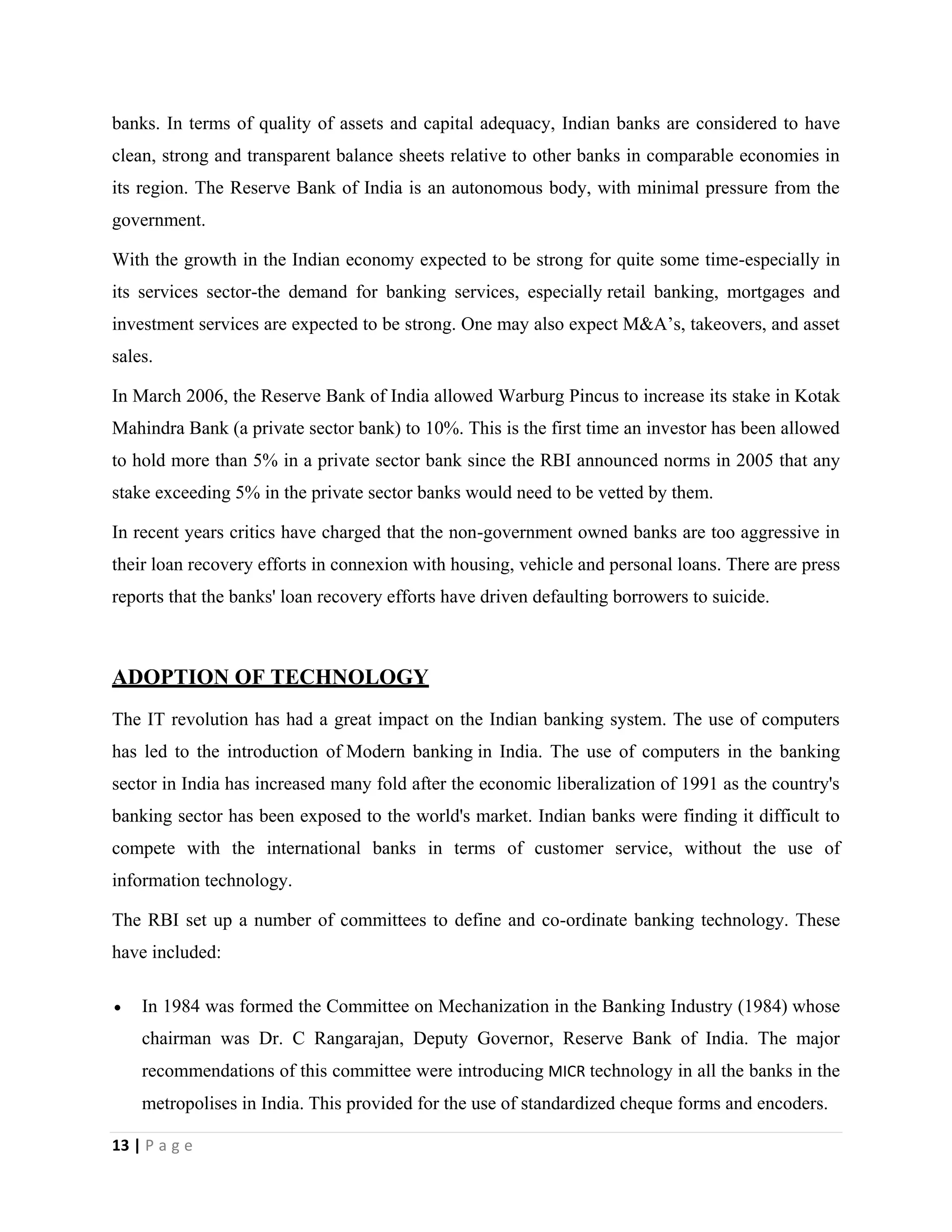 13 | P a g e
banks. In terms of quality of assets and capital adequacy, Indian banks are considered to have
clean, strong and transparent balance sheets relative to other banks in comparable economies in
its region. The Reserve Bank of India is an autonomous body, with minimal pressure from the
government.
With the growth in the Indian economy expected to be strong for quite some time-especially in
its services sector-the demand for banking services, especially retail banking, mortgages and
investment services are expected to be strong. One may also expect M&A’s, takeovers, and asset
sales.
In March 2006, the Reserve Bank of India allowed Warburg Pincus to increase its stake in Kotak
Mahindra Bank (a private sector bank) to 10%. This is the first time an investor has been allowed
to hold more than 5% in a private sector bank since the RBI announced norms in 2005 that any
stake exceeding 5% in the private sector banks would need to be vetted by them.
In recent years critics have charged that the non-government owned banks are too aggressive in
their loan recovery efforts in connexion with housing, vehicle and personal loans. There are press
reports that the banks' loan recovery efforts have driven defaulting borrowers to suicide.
ADOPTION OF TECHNOLOGY
The IT revolution has had a great impact on the Indian banking system. The use of computers
has led to the introduction of Modern banking in India. The use of computers in the banking
sector in India has increased many fold after the economic liberalization of 1991 as the country's
banking sector has been exposed to the world's market. Indian banks were finding it difficult to
compete with the international banks in terms of customer service, without the use of
information technology.
The RBI set up a number of committees to define and co-ordinate banking technology. These
have included:
 In 1984 was formed the Committee on Mechanization in the Banking Industry (1984) whose
chairman was Dr. C Rangarajan, Deputy Governor, Reserve Bank of India. The major
recommendations of this committee were introducing MICR technology in all the banks in the
metropolises in India. This provided for the use of standardized cheque forms and encoders.
 