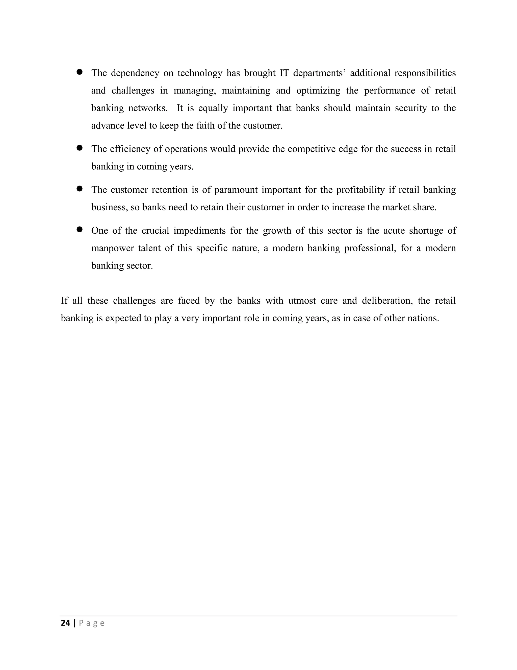 24 | P a g e
 The dependency on technology has brought IT departments’ additional responsibilities
and challenges in managing, maintaining and optimizing the performance of retail
banking networks. It is equally important that banks should maintain security to the
advance level to keep the faith of the customer.
 The efficiency of operations would provide the competitive edge for the success in retail
banking in coming years.
 The customer retention is of paramount important for the profitability if retail banking
business, so banks need to retain their customer in order to increase the market share.
 One of the crucial impediments for the growth of this sector is the acute shortage of
manpower talent of this specific nature, a modern banking professional, for a modern
banking sector.
If all these challenges are faced by the banks with utmost care and deliberation, the retail
banking is expected to play a very important role in coming years, as in case of other nations.
 
