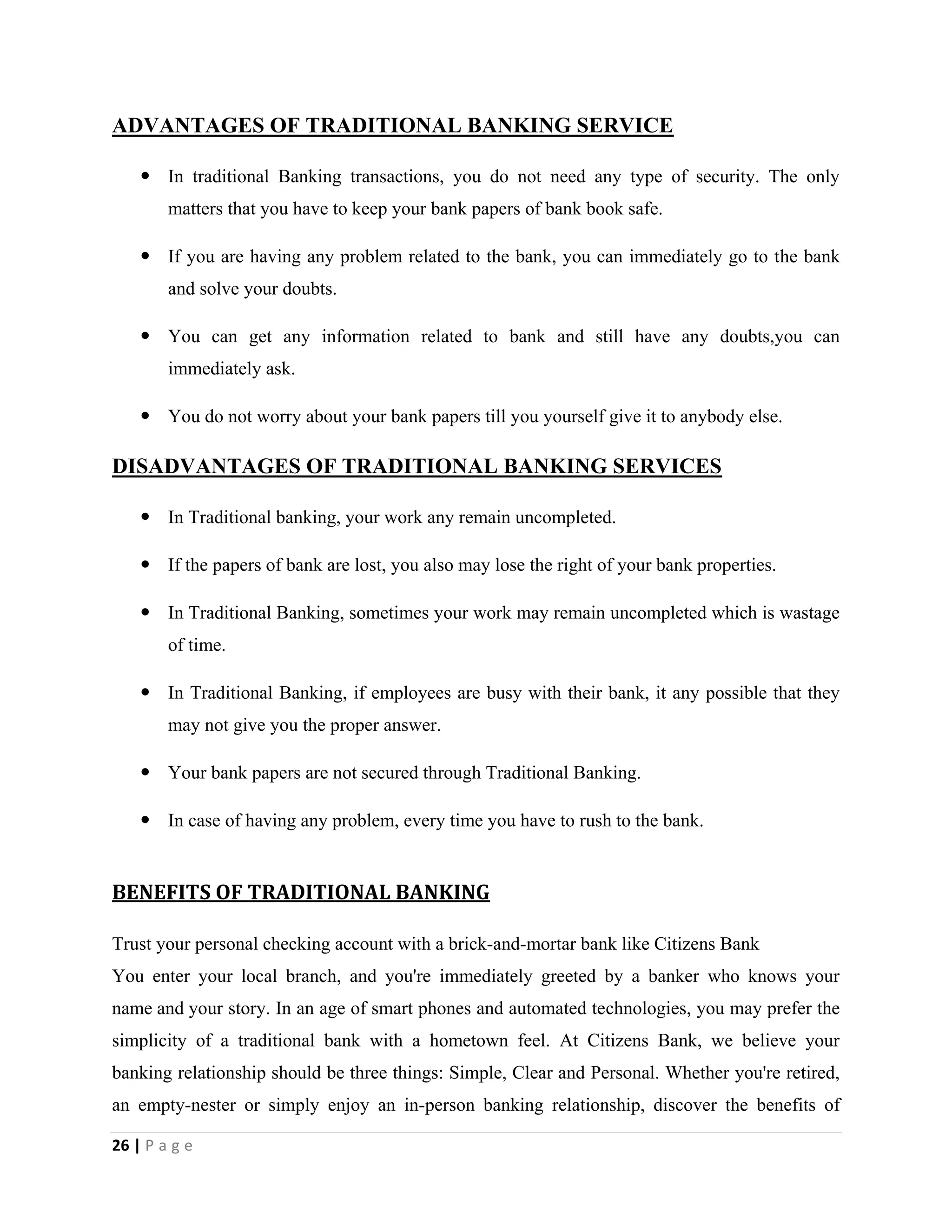 26 | P a g e
ADVANTAGES OF TRADITIONAL BANKING SERVICE
 In traditional Banking transactions, you do not need any type of security. The only
matters that you have to keep your bank papers of bank book safe.
 If you are having any problem related to the bank, you can immediately go to the bank
and solve your doubts.
 You can get any information related to bank and still have any doubts,you can
immediately ask.
 You do not worry about your bank papers till you yourself give it to anybody else.
DISADVANTAGES OF TRADITIONAL BANKING SERVICES
 In Traditional banking, your work any remain uncompleted.
 If the papers of bank are lost, you also may lose the right of your bank properties.
 In Traditional Banking, sometimes your work may remain uncompleted which is wastage
of time.
 In Traditional Banking, if employees are busy with their bank, it any possible that they
may not give you the proper answer.
 Your bank papers are not secured through Traditional Banking.
 In case of having any problem, every time you have to rush to the bank.
BENEFITS OF TRADITIONAL BANKING
Trust your personal checking account with a brick-and-mortar bank like Citizens Bank
You enter your local branch, and you're immediately greeted by a banker who knows your
name and your story. In an age of smart phones and automated technologies, you may prefer the
simplicity of a traditional bank with a hometown feel. At Citizens Bank, we believe your
banking relationship should be three things: Simple, Clear and Personal. Whether you're retired,
an empty-nester or simply enjoy an in-person banking relationship, discover the benefits of
 