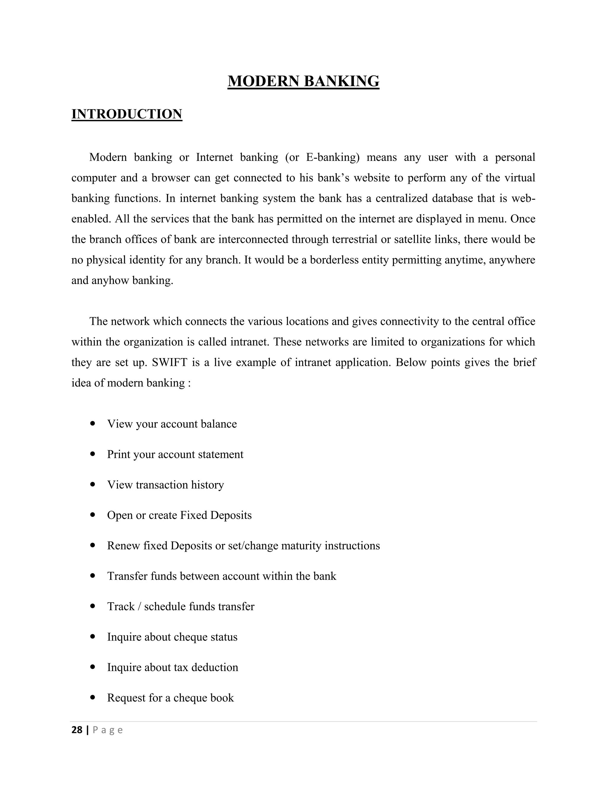 28 | P a g e
MODERN BANKING
INTRODUCTION
Modern banking or Internet banking (or E-banking) means any user with a personal
computer and a browser can get connected to his bank’s website to perform any of the virtual
banking functions. In internet banking system the bank has a centralized database that is web-
enabled. All the services that the bank has permitted on the internet are displayed in menu. Once
the branch offices of bank are interconnected through terrestrial or satellite links, there would be
no physical identity for any branch. It would be a borderless entity permitting anytime, anywhere
and anyhow banking.
The network which connects the various locations and gives connectivity to the central office
within the organization is called intranet. These networks are limited to organizations for which
they are set up. SWIFT is a live example of intranet application. Below points gives the brief
idea of modern banking :
 View your account balance
 Print your account statement
 View transaction history
 Open or create Fixed Deposits
 Renew fixed Deposits or set/change maturity instructions
 Transfer funds between account within the bank
 Track / schedule funds transfer
 Inquire about cheque status
 Inquire about tax deduction
 Request for a cheque book
 