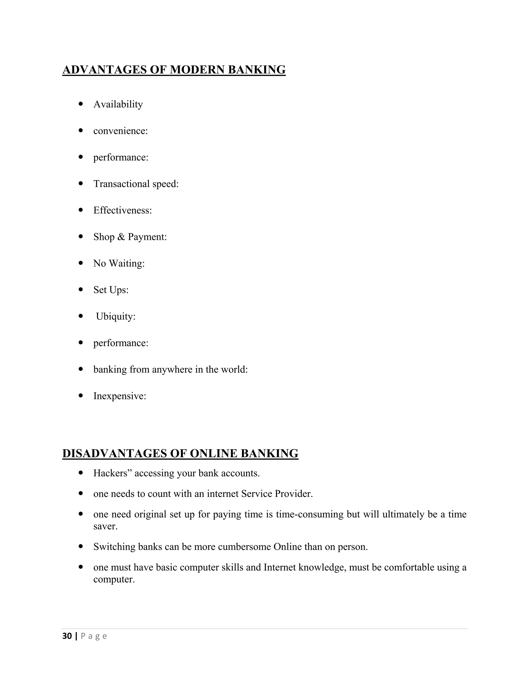 30 | P a g e
ADVANTAGES OF MODERN BANKING
 Availability
 convenience:
 performance:
 Transactional speed:
 Effectiveness:
 Shop & Payment:
 No Waiting:
 Set Ups:
 Ubiquity:
 performance:
 banking from anywhere in the world:
 Inexpensive:
DISADVANTAGES OF ONLINE BANKING
 Hackers” accessing your bank accounts.
 one needs to count with an internet Service Provider.
 one need original set up for paying time is time-consuming but will ultimately be a time
saver.
 Switching banks can be more cumbersome Online than on person.
 one must have basic computer skills and Internet knowledge, must be comfortable using a
computer.
 