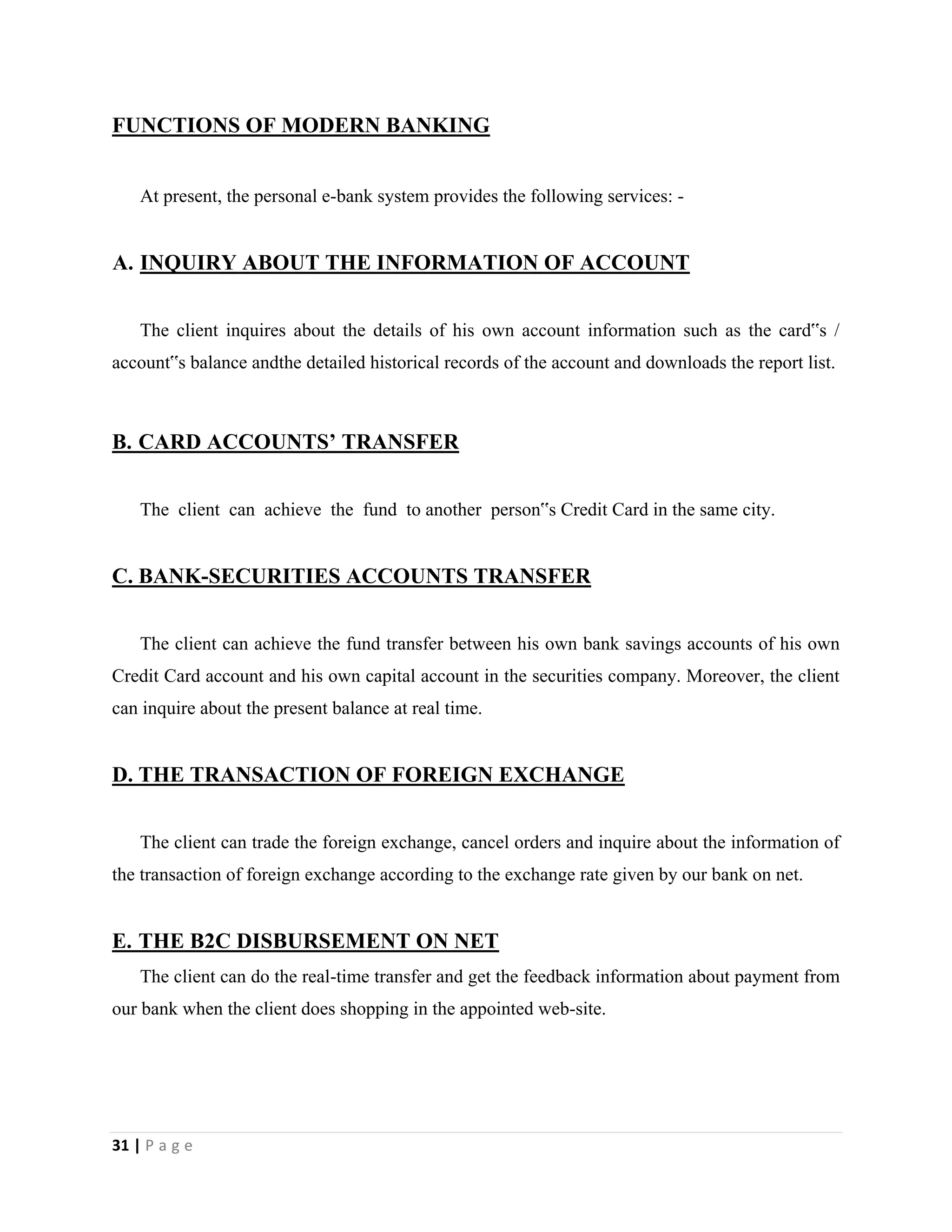 31 | P a g e
FUNCTIONS OF MODERN BANKING
At present, the personal e-bank system provides the following services: -
A. INQUIRY ABOUT THE INFORMATION OF ACCOUNT
The client inquires about the details of his own account information such as the card‟s /
account‟s balance andthe detailed historical records of the account and downloads the report list.
B. CARD ACCOUNTS’ TRANSFER
The client can achieve the fund to another person‟s Credit Card in the same city.
C. BANK-SECURITIES ACCOUNTS TRANSFER
The client can achieve the fund transfer between his own bank savings accounts of his own
Credit Card account and his own capital account in the securities company. Moreover, the client
can inquire about the present balance at real time.
D. THE TRANSACTION OF FOREIGN EXCHANGE
The client can trade the foreign exchange, cancel orders and inquire about the information of
the transaction of foreign exchange according to the exchange rate given by our bank on net.
E. THE B2C DISBURSEMENT ON NET
The client can do the real-time transfer and get the feedback information about payment from
our bank when the client does shopping in the appointed web-site.
 