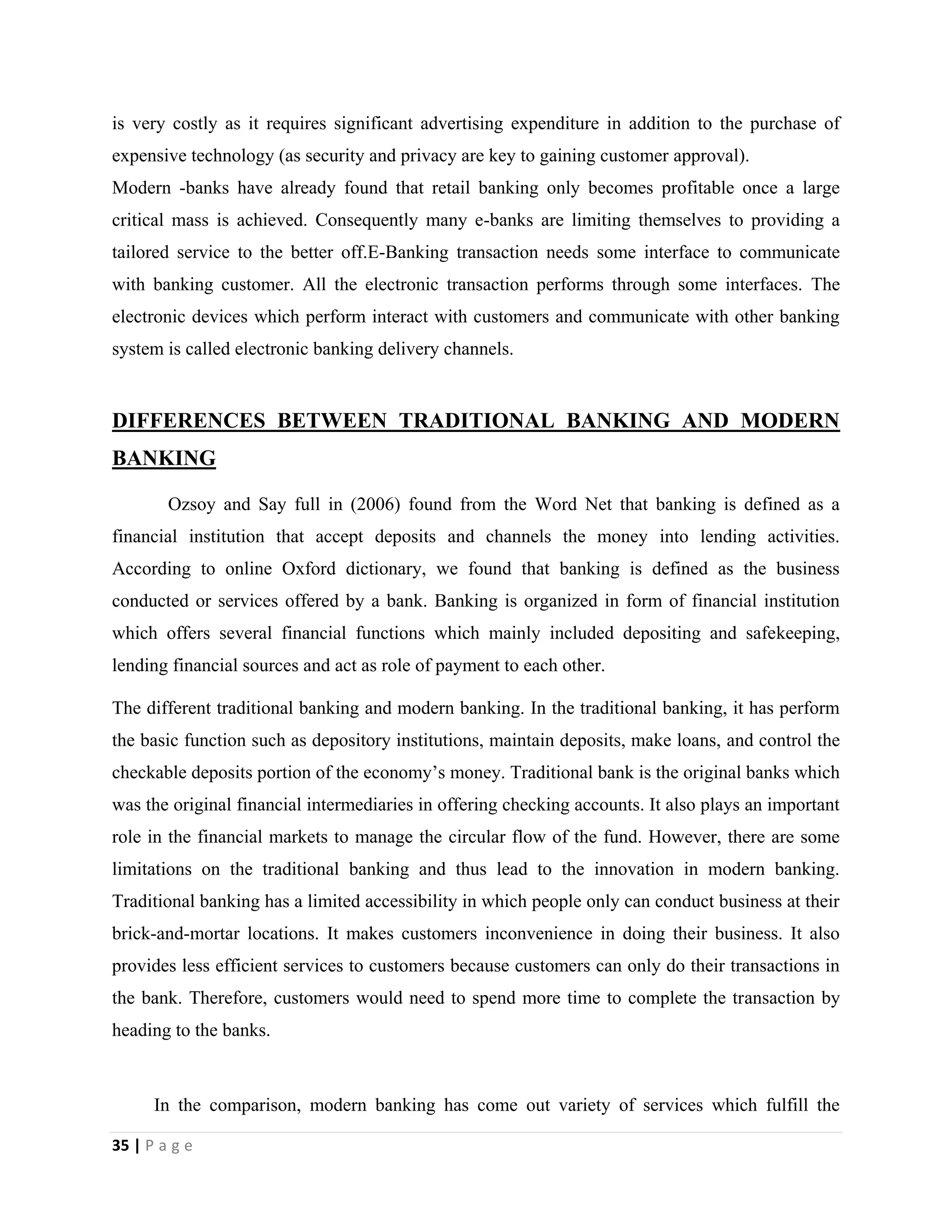 35 | P a g e
is very costly as it requires significant advertising expenditure in addition to the purchase of
expensive technology (as security and privacy are key to gaining customer approval).
Modern -banks have already found that retail banking only becomes profitable once a large
critical mass is achieved. Consequently many e-banks are limiting themselves to providing a
tailored service to the better off.E-Banking transaction needs some interface to communicate
with banking customer. All the electronic transaction performs through some interfaces. The
electronic devices which perform interact with customers and communicate with other banking
system is called electronic banking delivery channels.
DIFFERENCES BETWEEN TRADITIONAL BANKING AND MODERN
BANKING
Ozsoy and Say full in (2006) found from the Word Net that banking is defined as a
financial institution that accept deposits and channels the money into lending activities.
According to online Oxford dictionary, we found that banking is defined as the business
conducted or services offered by a bank. Banking is organized in form of financial institution
which offers several financial functions which mainly included depositing and safekeeping,
lending financial sources and act as role of payment to each other.
The different traditional banking and modern banking. In the traditional banking, it has perform
the basic function such as depository institutions, maintain deposits, make loans, and control the
checkable deposits portion of the economy’s money. Traditional bank is the original banks which
was the original financial intermediaries in offering checking accounts. It also plays an important
role in the financial markets to manage the circular flow of the fund. However, there are some
limitations on the traditional banking and thus lead to the innovation in modern banking.
Traditional banking has a limited accessibility in which people only can conduct business at their
brick-and-mortar locations. It makes customers inconvenience in doing their business. It also
provides less efficient services to customers because customers can only do their transactions in
the bank. Therefore, customers would need to spend more time to complete the transaction by
heading to the banks.
In the comparison, modern banking has come out variety of services which fulfill the
 