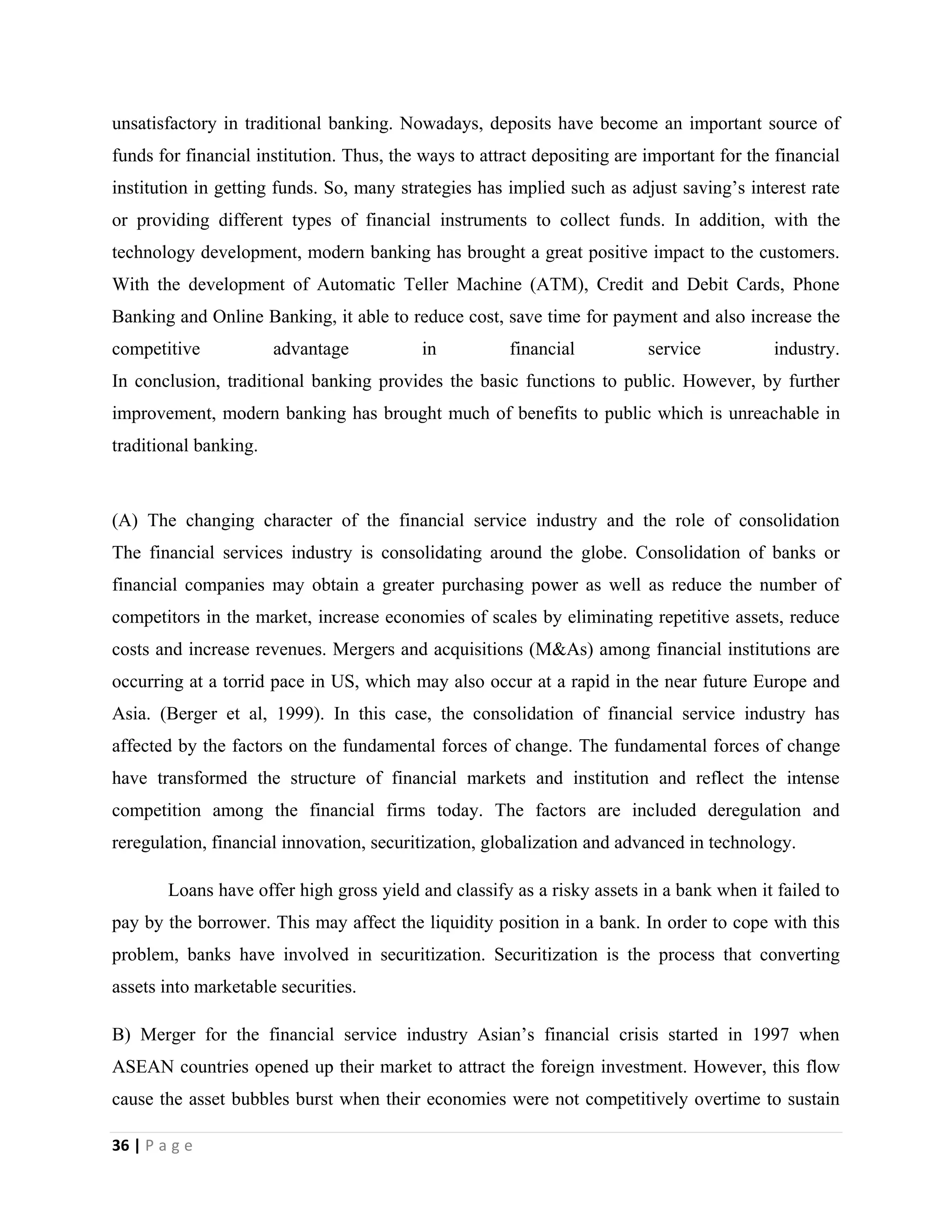 36 | P a g e
unsatisfactory in traditional banking. Nowadays, deposits have become an important source of
funds for financial institution. Thus, the ways to attract depositing are important for the financial
institution in getting funds. So, many strategies has implied such as adjust saving’s interest rate
or providing different types of financial instruments to collect funds. In addition, with the
technology development, modern banking has brought a great positive impact to the customers.
With the development of Automatic Teller Machine (ATM), Credit and Debit Cards, Phone
Banking and Online Banking, it able to reduce cost, save time for payment and also increase the
competitive advantage in financial service industry.
In conclusion, traditional banking provides the basic functions to public. However, by further
improvement, modern banking has brought much of benefits to public which is unreachable in
traditional banking.
(A) The changing character of the financial service industry and the role of consolidation
The financial services industry is consolidating around the globe. Consolidation of banks or
financial companies may obtain a greater purchasing power as well as reduce the number of
competitors in the market, increase economies of scales by eliminating repetitive assets, reduce
costs and increase revenues. Mergers and acquisitions (M&As) among financial institutions are
occurring at a torrid pace in US, which may also occur at a rapid in the near future Europe and
Asia. (Berger et al, 1999). In this case, the consolidation of financial service industry has
affected by the factors on the fundamental forces of change. The fundamental forces of change
have transformed the structure of financial markets and institution and reflect the intense
competition among the financial firms today. The factors are included deregulation and
reregulation, financial innovation, securitization, globalization and advanced in technology.
Loans have offer high gross yield and classify as a risky assets in a bank when it failed to
pay by the borrower. This may affect the liquidity position in a bank. In order to cope with this
problem, banks have involved in securitization. Securitization is the process that converting
assets into marketable securities.
B) Merger for the financial service industry Asian’s financial crisis started in 1997 when
ASEAN countries opened up their market to attract the foreign investment. However, this flow
cause the asset bubbles burst when their economies were not competitively overtime to sustain
 