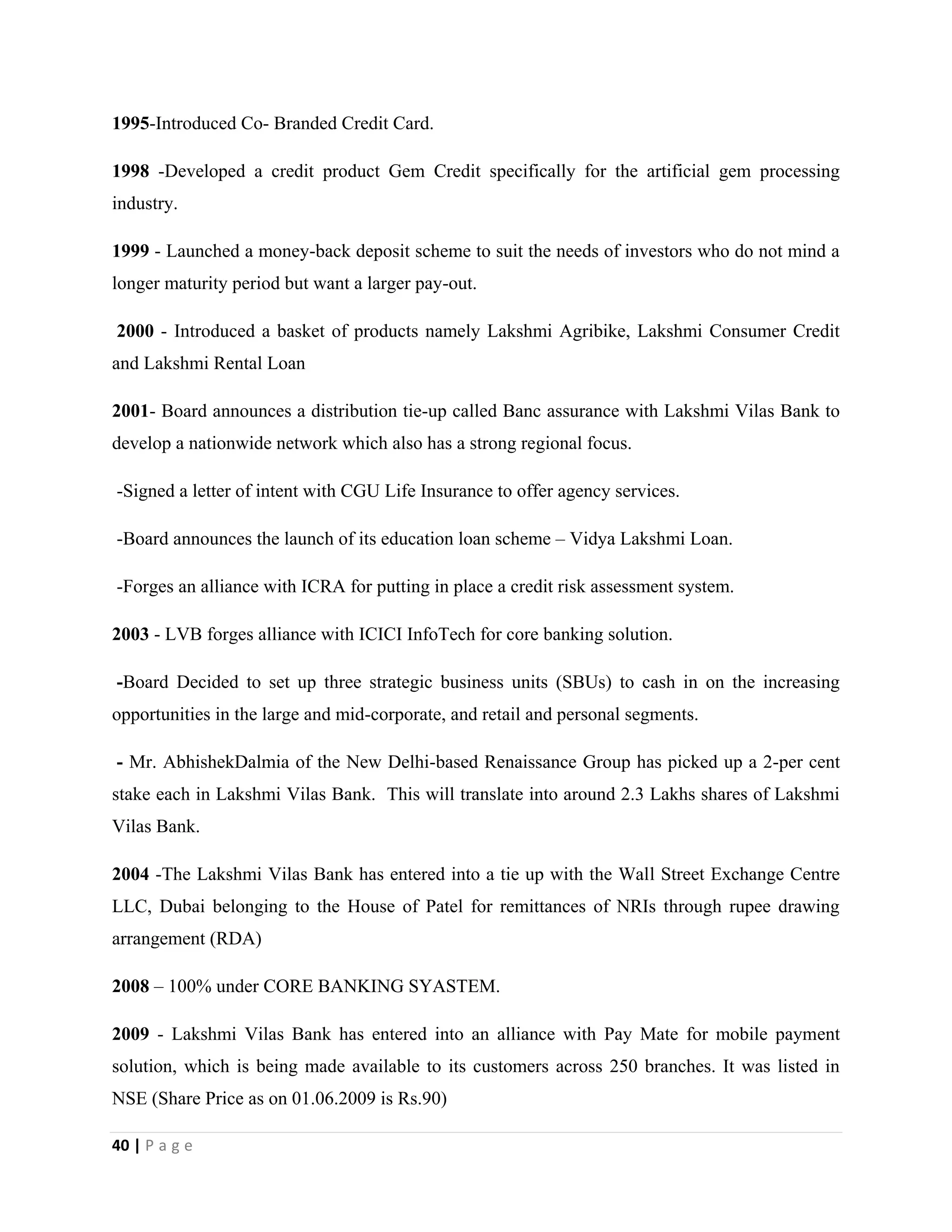 40 | P a g e
1995-Introduced Co- Branded Credit Card.
1998 -Developed a credit product Gem Credit specifically for the artificial gem processing
industry.
1999 - Launched a money-back deposit scheme to suit the needs of investors who do not mind a
longer maturity period but want a larger pay-out.
2000 - Introduced a basket of products namely Lakshmi Agribike, Lakshmi Consumer Credit
and Lakshmi Rental Loan
2001- Board announces a distribution tie-up called Banc assurance with Lakshmi Vilas Bank to
develop a nationwide network which also has a strong regional focus.
-Signed a letter of intent with CGU Life Insurance to offer agency services.
-Board announces the launch of its education loan scheme – Vidya Lakshmi Loan.
-Forges an alliance with ICRA for putting in place a credit risk assessment system.
2003 - LVB forges alliance with ICICI InfoTech for core banking solution.
-Board Decided to set up three strategic business units (SBUs) to cash in on the increasing
opportunities in the large and mid-corporate, and retail and personal segments.
- Mr. AbhishekDalmia of the New Delhi-based Renaissance Group has picked up a 2-per cent
stake each in Lakshmi Vilas Bank. This will translate into around 2.3 Lakhs shares of Lakshmi
Vilas Bank.
2004 -The Lakshmi Vilas Bank has entered into a tie up with the Wall Street Exchange Centre
LLC, Dubai belonging to the House of Patel for remittances of NRIs through rupee drawing
arrangement (RDA)
2008 – 100% under CORE BANKING SYASTEM.
2009 - Lakshmi Vilas Bank has entered into an alliance with Pay Mate for mobile payment
solution, which is being made available to its customers across 250 branches. It was listed in
NSE (Share Price as on 01.06.2009 is Rs.90)
 