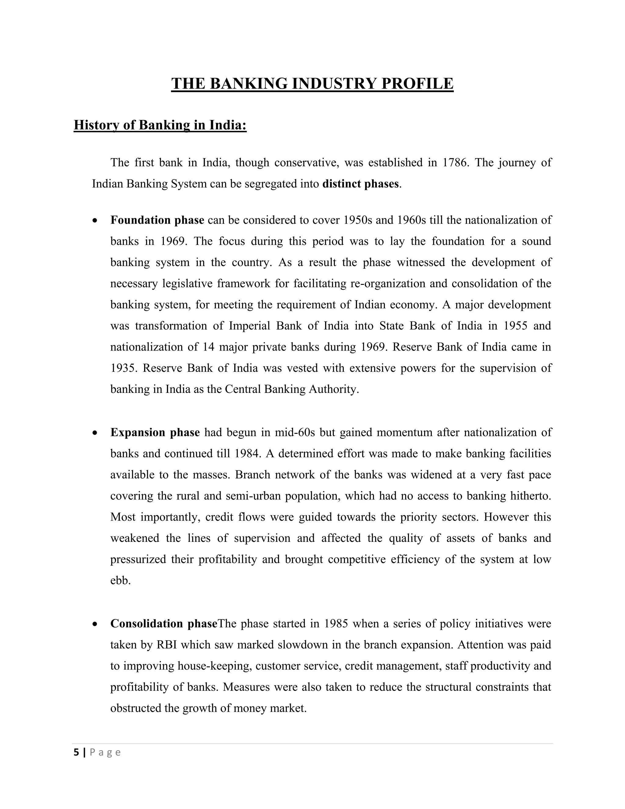 5 | P a g e
THE BANKING INDUSTRY PROFILE
History of Banking in India:
The first bank in India, though conservative, was established in 1786. The journey of
Indian Banking System can be segregated into distinct phases.
 Foundation phase can be considered to cover 1950s and 1960s till the nationalization of
banks in 1969. The focus during this period was to lay the foundation for a sound
banking system in the country. As a result the phase witnessed the development of
necessary legislative framework for facilitating re-organization and consolidation of the
banking system, for meeting the requirement of Indian economy. A major development
was transformation of Imperial Bank of India into State Bank of India in 1955 and
nationalization of 14 major private banks during 1969. Reserve Bank of India came in
1935. Reserve Bank of India was vested with extensive powers for the supervision of
banking in India as the Central Banking Authority.
 Expansion phase had begun in mid-60s but gained momentum after nationalization of
banks and continued till 1984. A determined effort was made to make banking facilities
available to the masses. Branch network of the banks was widened at a very fast pace
covering the rural and semi-urban population, which had no access to banking hitherto.
Most importantly, credit flows were guided towards the priority sectors. However this
weakened the lines of supervision and affected the quality of assets of banks and
pressurized their profitability and brought competitive efficiency of the system at low
ebb.
 Consolidation phaseThe phase started in 1985 when a series of policy initiatives were
taken by RBI which saw marked slowdown in the branch expansion. Attention was paid
to improving house-keeping, customer service, credit management, staff productivity and
profitability of banks. Measures were also taken to reduce the structural constraints that
obstructed the growth of money market.
 