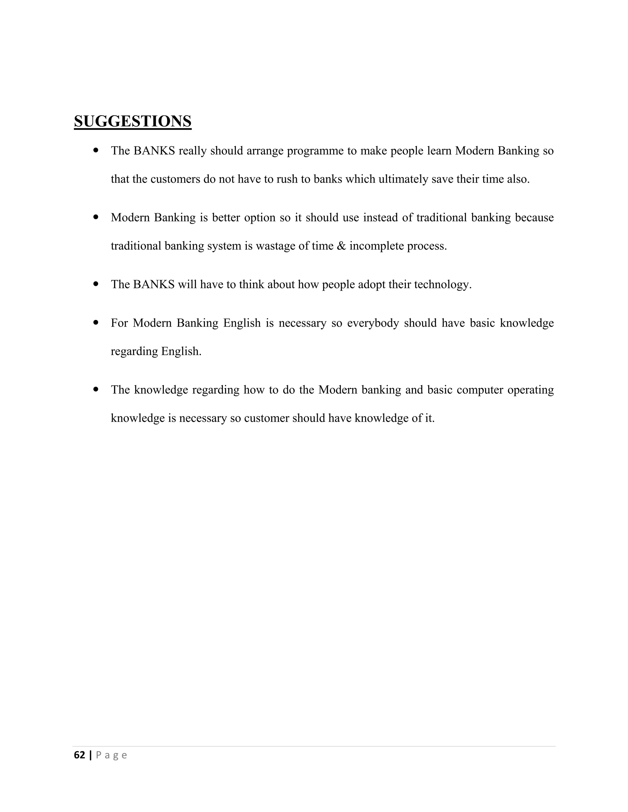 62 | P a g e
SUGGESTIONS
 The BANKS really should arrange programme to make people learn Modern Banking so
that the customers do not have to rush to banks which ultimately save their time also.
 Modern Banking is better option so it should use instead of traditional banking because
traditional banking system is wastage of time & incomplete process.
 The BANKS will have to think about how people adopt their technology.
 For Modern Banking English is necessary so everybody should have basic knowledge
regarding English.
 The knowledge regarding how to do the Modern banking and basic computer operating
knowledge is necessary so customer should have knowledge of it.
 