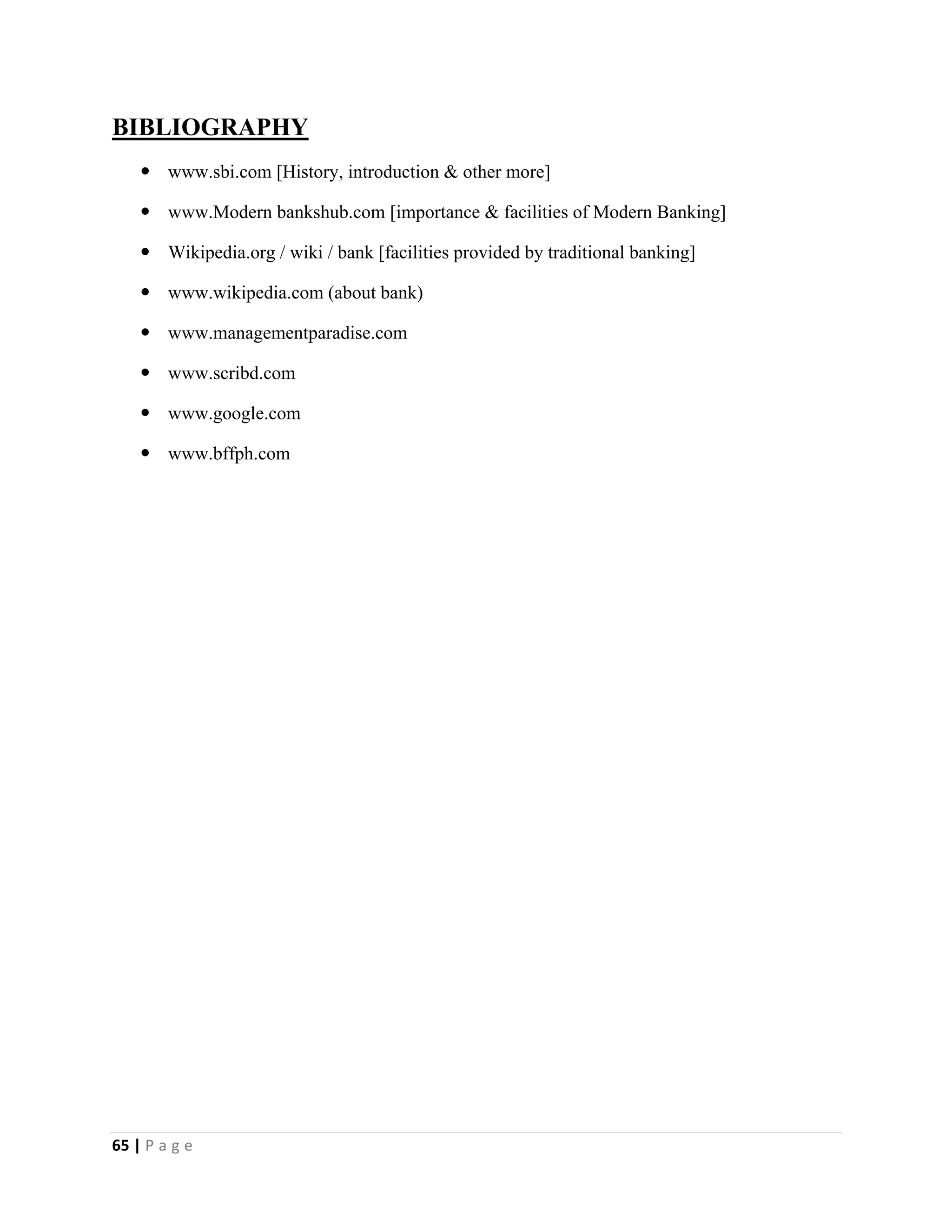 65 | P a g e
BIBLIOGRAPHY
 www.sbi.com [History, introduction & other more]
 www.Modern bankshub.com [importance & facilities of Modern Banking]
 Wikipedia.org / wiki / bank [facilities provided by traditional banking]
 www.wikipedia.com (about bank)
 www.managementparadise.com
 www.scribd.com
 www.google.com
 www.bffph.com
 