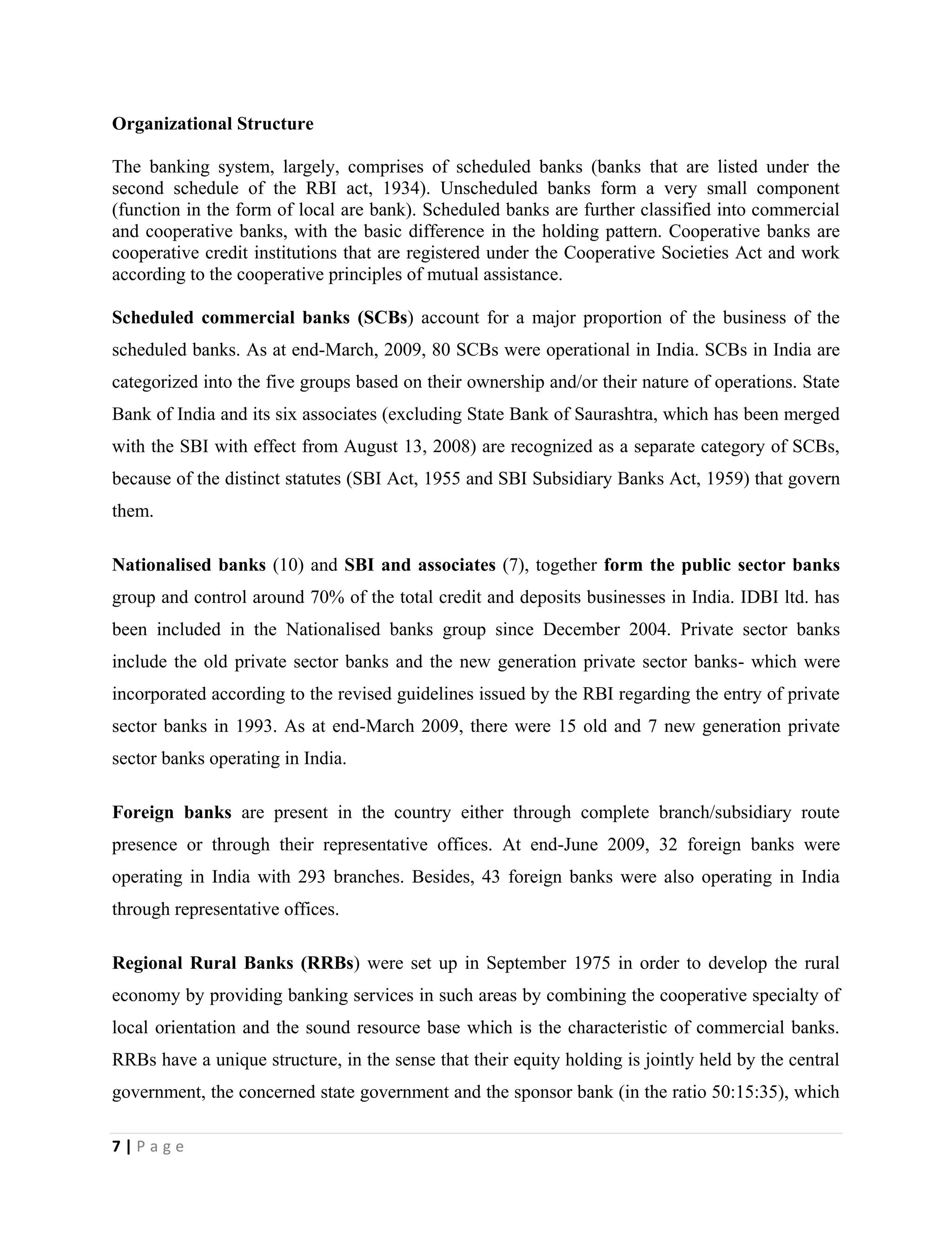 7 | P a g e
Organizational Structure
The banking system, largely, comprises of scheduled banks (banks that are listed under the
second schedule of the RBI act, 1934). Unscheduled banks form a very small component
(function in the form of local are bank). Scheduled banks are further classified into commercial
and cooperative banks, with the basic difference in the holding pattern. Cooperative banks are
cooperative credit institutions that are registered under the Cooperative Societies Act and work
according to the cooperative principles of mutual assistance.
Scheduled commercial banks (SCBs) account for a major proportion of the business of the
scheduled banks. As at end-March, 2009, 80 SCBs were operational in India. SCBs in India are
categorized into the five groups based on their ownership and/or their nature of operations. State
Bank of India and its six associates (excluding State Bank of Saurashtra, which has been merged
with the SBI with effect from August 13, 2008) are recognized as a separate category of SCBs,
because of the distinct statutes (SBI Act, 1955 and SBI Subsidiary Banks Act, 1959) that govern
them.
Nationalised banks (10) and SBI and associates (7), together form the public sector banks
group and control around 70% of the total credit and deposits businesses in India. IDBI ltd. has
been included in the Nationalised banks group since December 2004. Private sector banks
include the old private sector banks and the new generation private sector banks- which were
incorporated according to the revised guidelines issued by the RBI regarding the entry of private
sector banks in 1993. As at end-March 2009, there were 15 old and 7 new generation private
sector banks operating in India.
Foreign banks are present in the country either through complete branch/subsidiary route
presence or through their representative offices. At end-June 2009, 32 foreign banks were
operating in India with 293 branches. Besides, 43 foreign banks were also operating in India
through representative offices.
Regional Rural Banks (RRBs) were set up in September 1975 in order to develop the rural
economy by providing banking services in such areas by combining the cooperative specialty of
local orientation and the sound resource base which is the characteristic of commercial banks.
RRBs have a unique structure, in the sense that their equity holding is jointly held by the central
government, the concerned state government and the sponsor bank (in the ratio 50:15:35), which
 