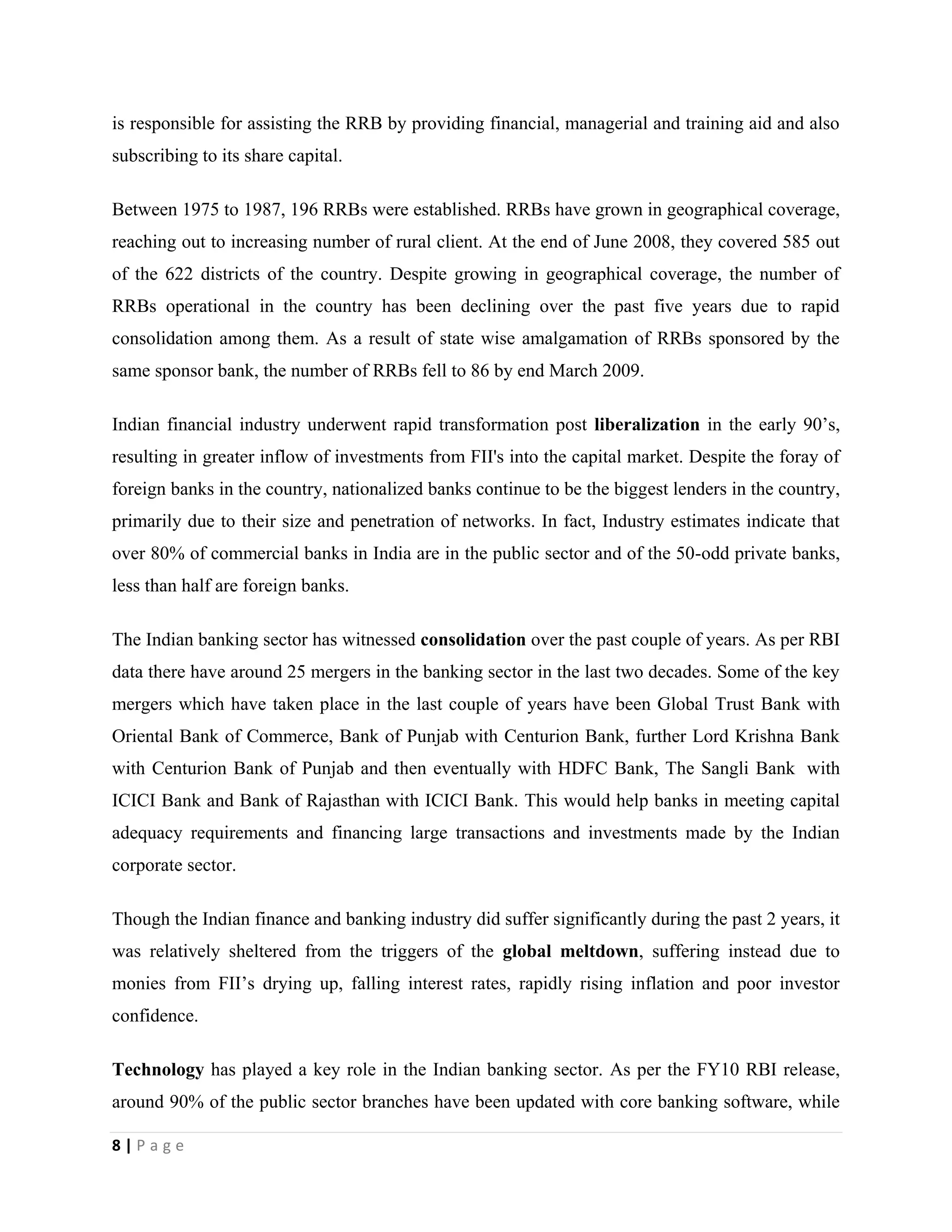 8 | P a g e
is responsible for assisting the RRB by providing financial, managerial and training aid and also
subscribing to its share capital.
Between 1975 to 1987, 196 RRBs were established. RRBs have grown in geographical coverage,
reaching out to increasing number of rural client. At the end of June 2008, they covered 585 out
of the 622 districts of the country. Despite growing in geographical coverage, the number of
RRBs operational in the country has been declining over the past five years due to rapid
consolidation among them. As a result of state wise amalgamation of RRBs sponsored by the
same sponsor bank, the number of RRBs fell to 86 by end March 2009.
Indian financial industry underwent rapid transformation post liberalization in the early 90’s,
resulting in greater inflow of investments from FII's into the capital market. Despite the foray of
foreign banks in the country, nationalized banks continue to be the biggest lenders in the country,
primarily due to their size and penetration of networks. In fact, Industry estimates indicate that
over 80% of commercial banks in India are in the public sector and of the 50-odd private banks,
less than half are foreign banks.
The Indian banking sector has witnessed consolidation over the past couple of years. As per RBI
data there have around 25 mergers in the banking sector in the last two decades. Some of the key
mergers which have taken place in the last couple of years have been Global Trust Bank with
Oriental Bank of Commerce, Bank of Punjab with Centurion Bank, further Lord Krishna Bank
with Centurion Bank of Punjab and then eventually with HDFC Bank, The Sangli Bank with
ICICI Bank and Bank of Rajasthan with ICICI Bank. This would help banks in meeting capital
adequacy requirements and financing large transactions and investments made by the Indian
corporate sector.
Though the Indian finance and banking industry did suffer significantly during the past 2 years, it
was relatively sheltered from the triggers of the global meltdown, suffering instead due to
monies from FII’s drying up, falling interest rates, rapidly rising inflation and poor investor
confidence.
Technology has played a key role in the Indian banking sector. As per the FY10 RBI release,
around 90% of the public sector branches have been updated with core banking software, while
 
