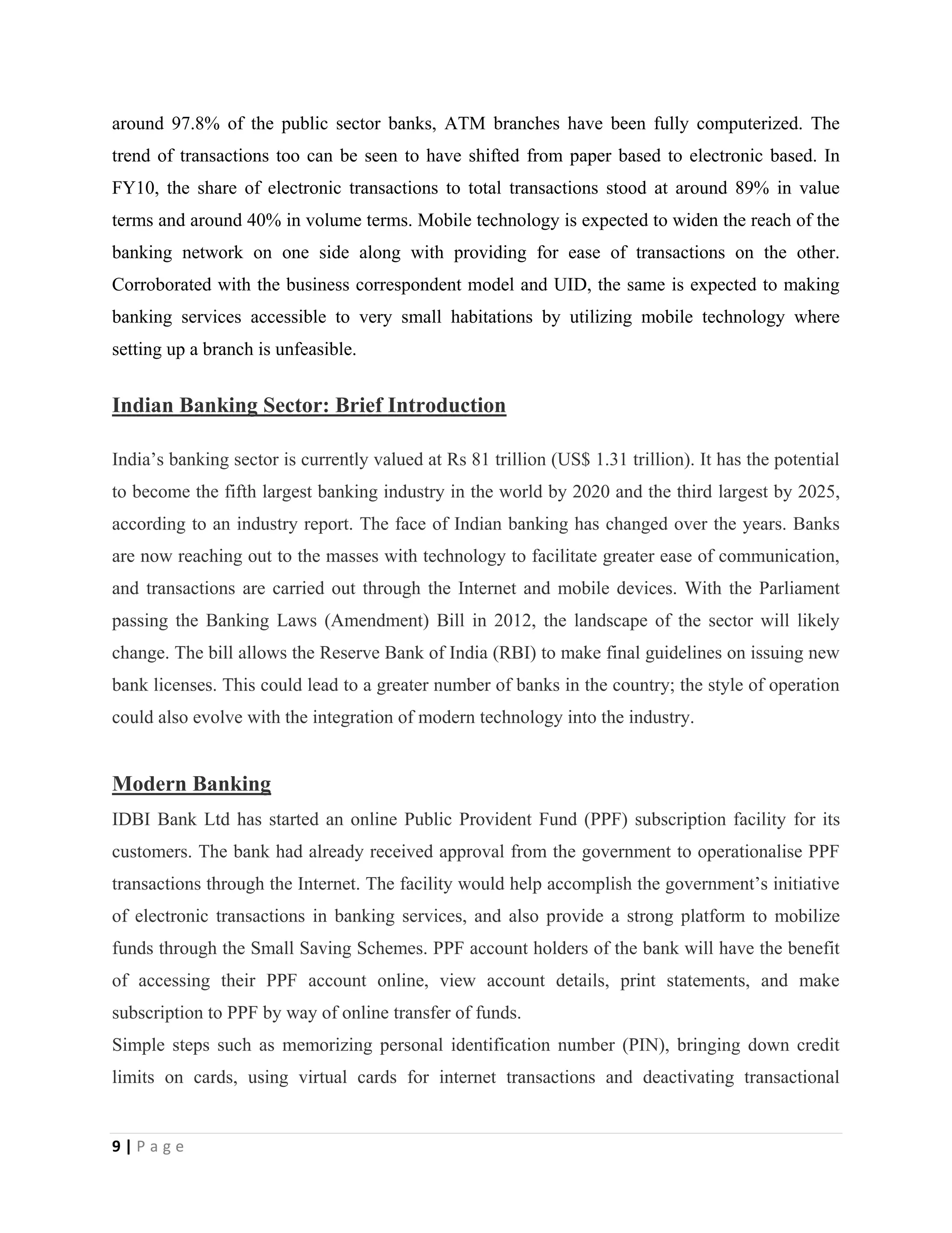 9 | P a g e
around 97.8% of the public sector banks, ATM branches have been fully computerized. The
trend of transactions too can be seen to have shifted from paper based to electronic based. In
FY10, the share of electronic transactions to total transactions stood at around 89% in value
terms and around 40% in volume terms. Mobile technology is expected to widen the reach of the
banking network on one side along with providing for ease of transactions on the other.
Corroborated with the business correspondent model and UID, the same is expected to making
banking services accessible to very small habitations by utilizing mobile technology where
setting up a branch is unfeasible.
Indian Banking Sector: Brief Introduction
India’s banking sector is currently valued at Rs 81 trillion (US$ 1.31 trillion). It has the potential
to become the fifth largest banking industry in the world by 2020 and the third largest by 2025,
according to an industry report. The face of Indian banking has changed over the years. Banks
are now reaching out to the masses with technology to facilitate greater ease of communication,
and transactions are carried out through the Internet and mobile devices. With the Parliament
passing the Banking Laws (Amendment) Bill in 2012, the landscape of the sector will likely
change. The bill allows the Reserve Bank of India (RBI) to make final guidelines on issuing new
bank licenses. This could lead to a greater number of banks in the country; the style of operation
could also evolve with the integration of modern technology into the industry.
Modern Banking
IDBI Bank Ltd has started an online Public Provident Fund (PPF) subscription facility for its
customers. The bank had already received approval from the government to operationalise PPF
transactions through the Internet. The facility would help accomplish the government’s initiative
of electronic transactions in banking services, and also provide a strong platform to mobilize
funds through the Small Saving Schemes. PPF account holders of the bank will have the benefit
of accessing their PPF account online, view account details, print statements, and make
subscription to PPF by way of online transfer of funds.
Simple steps such as memorizing personal identification number (PIN), bringing down credit
limits on cards, using virtual cards for internet transactions and deactivating transactional
 