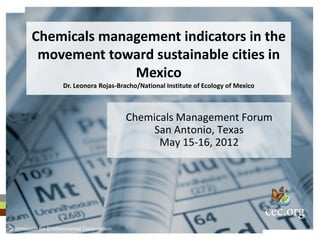 Chemicals management indicators in the
         movement toward sustainable cities in
                      Mexico
                     Dr. Leonora Rojas-Bracho/National Institute of Ecology of Mexico



                                           Chemicals Management Forum
                                                San Antonio, Texas
                                                 May 15-16, 2012




Commission for Environmental Cooperation
 
