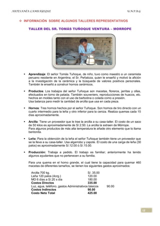 ARTESANÍA LAMBAYEQUE                                                                   U.N.P.R.G



    INFORMACIÓN SOBRE ALGUNOS TALLERES REPRESENTATIVOS

          TALLER DEL SR. TOMÁS TUÑOQUE VENTURA – MORROPE




         Aprendizaje: El señor Tomás Tuñoque, de niño, tuvo como maestro a un ceramista
          peruano residente en Argentina, el Sr. Peñaloza, quien le enseñó y motivó la afición
          a la investigación de la cerámica y la búsqueda de valores positivos personales.
          También le enseñó a construir hornos cerámicos.

         Productos: Los trabajos del señor Tuñoque son macetas, floreros, jarritas y ollas,
          efectuados en torno de patada. También souveniers, reproducciones de huacos, etc.
          hechos en moldes tanto con el uso de barbotina o colada como a presión.
          Usa balanza para medir la cantidad de arcilla que usa en cada pieza.

         Hornos: Tres hornos hechos por el señor Tuñoque. Son hornos de tiro directo con un
          cuarto intermedio para la leña y otro inferior para la ceniza. Realiza quemas cada 15
          días aproximadamente.

         Arcilla: Tiene un proveedor que le trae la arcilla a su casa-taller. El costo de un saco
          de 50 kilos es aproximadamente de S/.2.50. La arcilla la extraen de Mórrope.
          Para algunos productos de más alta temperatura le añade otro elemento que lo llama
          bentonita.

         Leña: Para la obtención de la leña el señor Tuñoque también tiene un proveedor que
          se la lleva a su casa-taller. Usa algarrobo y zapote. El costo de una carga de leña (30
          palos) es aproximadamente S/.12.00 ó S/.15.00.

         Producción: Trabaja a pedido. El trabajo es familiar; anteriormente ha tenido
          algunos ayudantes que no pertenecen a su familia.

          Para una quema en el horno grande, el cual tiene la capacidad para quemar 460
          macetas de diferentes tamaños, se tienen los siguientes gastos aproximados:

            Arcilla 700 kg.                            S/. 35.00
            Leña 120 palos (4crg.)                     120.00
            MO 6 días a S/.20 x día                    180.00
            Costos Directos                            335.00
            Luz, agua, teléfono, gastos Administrativos básicos        90.00
            Costos Indirectos                          90.00
            Costo Neto Total                           425.00




                                                                                                     12
 