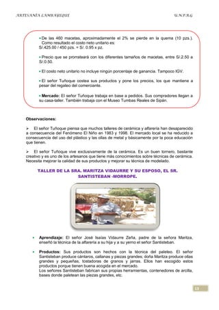 ARTESANÍA LAMBAYEQUE                                                              U.N.P.R.G




           De las 460 macetas, aproximadamente el 2% se pierde en la quema (10 pzs.).
           Como resultado el costo neto unitario es:
          S/.425.00 / 450 pzs. = S/. 0.95 x pz.

           Precio que se prorrateará con los diferentes tamaños de macetas, entre S/.2.50 a
          S/.0.50.

           El costo neto unitario no incluye ningún porcentaje de ganancia. Tampoco IGV.

           El señor Tuñoque costea sus productos y pone los precios, los que mantiene a
          pesar del regateo del comerciante.

           Mercado: El señor Tuñoque trabaja en base a pedidos. Sus compradores llegan a
          su casa-taller. También trabaja con el Museo Tumbas Reales de Sipán.



   Observaciones:

    El señor Tuñoque piensa que muchos talleres de cerámica y alfarería han desaparecido
   a consecuencia del Fenómeno El Niño en 1983 y 1998. El mercado local se ha reducido a
   consecuencia del uso del plástico y las ollas de metal y básicamente por la poca educación
   que tienen.

    El señor Tuñoque vive exclusivamente de la cerámica. Es un buen tornero, bastante
   creativo y es uno de los artesanos que tiene más conocimientos sobre técnicas de cerámica.
   Necesita mejorar la calidad de sus productos y mejorar su técnica de modelado.

         TALLER DE LA SRA. MARITZA VIDAURRE Y SU ESPOSO, EL SR.
                        SANTISTEBAN -MORROPE.




          Aprendizaje: El señor José Isaías Vidaurre Zeña, padre de la señora Maritza,
          enseñó la técnica de la alfarería a su hija y a su yerno el señor Santisteban.

          Productos: Sus productos son hechos con la técnica del paleteo. El señor
          Santisteban produce cántaros, callanas y piezas grandes; doña Maritza produce ollas
          grandes y pequeñas, tostadoras de granos y jarras. Ellos han escogido estos
          productos porque tienen buena acogida en el mercado.
          Los señores Santisteban fabrican sus propias herramientas, contenedores de arcilla,
          bases donde paletean las piezas grandes, etc.


                                                                                                13
 