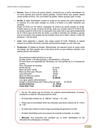 ARTESANÍA LAMBAYEQUE                                                                  U.N.P.R.G


         Hornos: Usan un horno de quema abierto, construido por el señor Santisteban. Es
          un horno grande para quemar piezas grandes. Cuando tienen que quemar piezas
          chicas dividen el horno, con una división de ladrillo. Hacen quemas cada 15 días.

         Arcilla: El señor Santisteban compra su arcilla en los campos de cultivo después de
          la cosecha. Él y otro peón recogen su arcilla y la llevan a su taller utilizando una
          carretilla.
          Pagan S/.30.00 por 30 metros cuadrados de terreno de donde extraen la arcilla.
          Pueden sacar en un día 14 sacos de 50 Kg. cada uno. El peón cobra S/.10.00 el día,
          la carreta cuesta S/.8.00 el día, la extracción dura siete días lo que aproximadamente
          da S/ 3.60 el saco de 50 kilos de arcilla. La arcilla la mezclan con arenilla y cascajo
          que es una arena más gruesa que las recogen cerca de su taller; mezcla 12 kilos de
          arcilla por 1 kilo de arena.

         Leña: Usan algarrobo y zapote. Una carga cuesta S/.12.00. Prefieren el zapote
          porque es una leña más seca y permite que las piezas tengan un color más rojo.

         Producción: El trabajo es familiar. Básicamente, los esposos hacen la mayor parte
          del trabajo, las hijas ayudan dos a tres horas al día ya que prefieren estudiar y los
          padres apoyan esa decisión.


            Dos personas pueden producir en un día:
            40 ollas chicas, o 30 ollas grandes, o 20 tostadoras, o 20 jarras.
            El horno tiene una capacidad de 150 piezas, con una pérdida de 5 a 12 piezas por
            quema.
            Para 150 piezas se necesita:
            Arcilla 250 Kg.                             S/.18.00
            Mano de Obra / arcilla                      40.00
            Mano de Obra para 150 pzs.                   80.00
            Leña 250 palos                              100.00
            Mano de Obra por quema                      50.00
            Costos directos                             S/.288.00
            Luz, agua, gastos administrativos
            Arreglo y mantenimiento del Triciclo y días de venta      S/.100.00
            Costos Indirectos                            S/. 100.00
            Costo Neto Total                            S/. 388.00


               De las 150 piezas que se hornean se quiebran aproximadamente 12 piezas,
            resultando un total de 138 piezas para la venta.

               El Costo Neto Unitario es: S/. 388.00 / 138 pzs. = S/. 2.85

               Precio que se prorrateará entre los productos que tienen precios de S/. 2.50 y
            S/. 1.50.

               El costo neto unitario no tiene ningún porcentaje de ganancia ni el IGV.

               El señor Santisteban pone sus precios de acuerdo al mercado, no costea.

              Mercado: Sus productos son vendidos por el señor Santisteban en los
            mercados de Lambayeque y Chiclayo.


                                                                                                    14
 