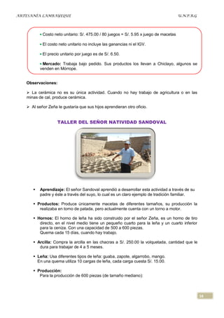 ARTESANÍA LAMBAYEQUE                                                                   U.N.P.R.G




           Costo neto unitario: S/. 475.00 / 80 juegos = S/. 5.95 x juego de macetas

           El costo neto unitario no incluye las ganancias ni el IGV.

           El precio unitario por juego es de S/. 6.50.

           Mercado: Trabaja bajo pedido. Sus productos los llevan a Chiclayo, algunos se
          venden en Mórrope.


   Observaciones:

    La cerámica no es su única actividad. Cuando no hay trabajo de agricultura o en las
   minas de cal, produce cerámica.

    Al señor Zeña le gustaría que sus hijos aprendieran otro oficio.


                   TALLER DEL SEÑOR NATIVIDAD SANDOVAL




         Aprendizaje: El señor Sandoval aprendió a desarrollar esta actividad a través de su
          padre y éste a través del suyo, lo cual es un claro ejemplo de tradición familiar.

       Productos: Produce únicamente macetas de diferentes tamaños, su producción la
         realizaba en torno de patada, pero actualmente cuenta con un torno a motor.

       Hornos: El horno de leña ha sido construido por el señor Zeña, es un horno de tiro
         directo, en el nivel medio tiene un pequeño cuarto para la leña y un cuarto inferior
         para la ceniza. Con una capacidad de 500 a 600 piezas.
         Quema cada 15 días, cuando hay trabajo.

       Arcilla: Compra la arcilla en las chacras a S/. 250.00 la volquetada, cantidad que le
         dura para trabajar de 4 a 5 meses.

       Leña: Usa diferentes tipos de leña: guaba, zapote, algarrobo, mango.
        En una quema utiliza 10 cargas de leña, cada carga cuesta S/. 15.00.

       Producción:
         Para la producción de 600 piezas (de tamaño mediano):



                                                                                                   16
 