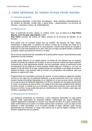 ARTESANÍA LAMBAYEQUE                                                                   U.N.P.R.G



 2. LINEA ARTESANAL DE TEJIDOS EN PAJA PALMA MACORA
   2.1.-Ubicación geográfica

   Los artesanos dedicados a esta línea de artesanía están ubicados preferentemente en
   los distritos de Monsefú, Ciudad Eten y Santa Rosa – pertenecientes a la provincia de
   Chiclayo – haciendo un aprox. de 2,000 tejedores.

   2.2.-Materia Prima

   Para la realización de estos tejidos la materia prima que se utiliza es la Paja Palma
   Macora, junco de agua, paja toquilla y otros.
   Paja Palma proviene del distrito de Paján, ubicado en la provincia de Manabí, en el
   Ecuador.

   Esta planta casi no necesita ningún tipo de cuidado. No requiere de riego, abono,
   insecticidas ni plaguicidas. La siembra se realiza a través de la semilla que brota de la
   propia planta que tiene el aspecto de un coco pequeño. Cuando este madura es recogido y
   enterrado, el cual brota después de un año. Para que se haga una planta adulta y comience
   a producir, tienen que transcurrir entre 8 a 10 años.

   No se conoce exactamente las variedades de la planta palma macora. Aparentemente existe
   solamente una sola variedad.

   La paja palma Macora, en su estado natural, se extrae de una palmera que se cosecha
   durante el período de madurez de la planta, el que se reconoce cuando las hojas empiezan
   a ponerse de un color ligeramente amarillo. Una vez cosechada, recibe un tratamiento inicial
   de separación de las hojas de la rama principal; dichas hojas son cortadas y, a la vez, se
   separa el haz del limbo de la hoja; posteriormente son sometidas a una etapa de secado y
   estirado de fibras, cuya duración está en función a la temperatura del ambiente, pero que
   alcanza un máximo de 5 días.

   Posteriormente son sometidas al proceso de “quema”, el cual consiste en colgar los manojos
   de fibra en las vigas de una pequeña habitación, a la que denominan horno. En el piso se
   colocan brasas encendidas dispuestas en un depósito en el que se pone azufre, momento
   en el cual se cierra la habitación dejándose a la fibra en contacto con los gases durante toda
   la noche; al amanecer se saca la fibra y se cuelga al aire libre para posteriormente estirarla
   en forma manual, a medida que se va secando; todos estos procesos sirven para dar más
   blancura a la fibra, la que queda lista para ser clasificada por color y tamaño, para luego ser
   vendida, y exportada al Perú.

   2.3.-Organización de Productores

   Los artesanos productores de sombreros y otras artesanías elaborados en paja palma
   Macora, están organizados en pequeños talleres, conformados por grupos familiares,
   estando legalmente constituidos un número muy reducido de ellos; en la gran mayoría sólo
   están conformados por el padre o la madre quienes tejen sombreros, pues sus hijos se han
   dedicado a otras actividades, al no encontrar rentable el tejido; además, estas nuevas
   generaciones han alcanzado un mayor nivel cultural, por lo que se niegan a trabajar en las
   mismas condiciones que sus padres.




                                                                                                     20
 