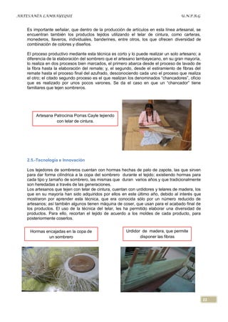 ARTESANÍA LAMBAYEQUE                                                                U.N.P.R.G


   Es importante señalar, que dentro de la producción de artículos en esta línea artesanal, se
   encuentran también los productos tejidos utilizando el telar de cintura, como carteras,
   monederos, llaveros, individuales, banderines, entre otros, los que ofrecen diversidad de
   combinación de colores y diseños.

   El proceso productivo mediante esta técnica es corto y lo puede realizar un solo artesano; a
   diferencia de la elaboración del sombrero que el artesano lambayecano, en su gran mayoría,
   lo realiza en dos procesos bien marcados, el primero abarca desde el proceso de lavado de
   la fibra hasta la elaboración del remate; y, el segundo, desde el estiramiento de fibras del
   remate hasta el proceso final del azufrado, desconociendo cada uno el proceso que realiza
   el otro; el citado segundo proceso es el que realizan los denominados “chancadores”, oficio
   que es realizado por unos pocos varones. Se da el caso en que un “chancador” tiene
   familiares que tejen sombreros.




       Artesana Patrocinia Porras Cayle tejiendo
                 con telar de cintura.




   2.5.-Tecnología e Innovación

   Los tejedores de sombreros cuentan con hormas hechas de palo de zapote, las que sirven
   para dar forma cilíndrica a la copa del sombrero durante el tejido; existiendo hormas para
   cada tipo y tamaño de sombrero, las mismas que duran varios años y que tradicionalmente
   son heredadas a través de las generaciones.
   Los artesanos que tejen con telar de cintura, cuentan con urdidores y telares de madera, los
   que en su mayoría han sido adquiridos por ellos en este último año, debido al interés que
   mostraron por aprender esta técnica, que era conocida sólo por un número reducido de
   artesanos; así también algunos tienen máquina de coser, que usan para el acabado final de
   los productos. El uso de la técnica del telar, les ha permitido elaborar una diversidad de
   productos. Para ello, recortan el tejido de acuerdo a los moldes de cada producto, para
   posteriormente coserlos.


    Hormas encajadas en la copa de                     Urdidor de madera, que permite
            un sombrero                                       disponer las fibras




                                                                                                  22
 