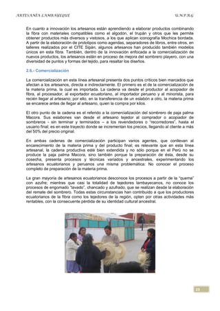 ARTESANÍA LAMBAYEQUE                                                                   U.N.P.R.G


   En cuanto a innovación los artesanos están aprendiendo a elaborar productos combinando
   la fibra con materiales compatibles como el algodón, el trupán y otros que les permite
   obtener productos más diversos y vistosos, a los que aplican iconografía Mochica bordada.
   A partir de la elaboración de prototipos como agendas, separadores de libros, entre otros, en
   talleres realizados por el CITE Sipán, algunos artesanos han producido también modelos
   únicos en esta fibra. También, dentro de la innovación enfocada a la comercialización de
   nuevos productos, los artesanos están en proceso de mejora del sombrero playero, con una
   diversidad de puntos y formas del tejido, para resaltar los diseños.

   2.6.- Comercialización

   La comercialización en esta línea artesanal presenta dos puntos críticos bien marcados que
   afectan a los artesanos, directa e indirectamente. El primero es el de la comercialización de
   la materia prima, la cual es importada. La cadena va desde el productor al acopiador de
   fibra, al procesador, al exportador ecuatoriano, al importador peruano y al minorista, para
   recién llegar al artesano; por ello, en la transferencia de un eslabón a otro, la materia prima
   se encarece antes de llegar al artesano, quien la compra por kilos.

   El otro punto de la cadena es el referido a la comercialización del sombrero de paja palma
   Macora. Sus eslabones van desde el artesano tejedor al comprador o acopiador de
   sombreros - sin terminar y terminados – a los revendedores o “recorredores”, hasta el
   usuario final; es en este trayecto donde se incrementan los precios, llegando al cliente a más
   del 50% del precio original.

   En ambas cadenas de comercialización participan varios agentes, que conllevan al
   encarecimiento de la materia prima y del producto final; es relevante que en esta línea
   artesanal, la cadena productiva esté bien extendida y no sólo porque en el Perú no se
   produce la paja palma Macora, sino también porque la preparación de ésta, desde su
   cosecha, presenta procesos y técnicas variados y ancestrales, experimentando los
   artesanos ecuatorianos y peruanos una misma problemática: No conocer el proceso
   completo de preparación de la materia prima.

   La gran mayoría de artesanos ecuatorianos desconoce los procesos a partir de la “quema”
   con azufre; mientras que casi la totalidad de tejedores lambayecanos, no conoce los
   procesos de engomado “lavado”, chancado y azufrado, que se realizan desde la elaboración
   del remate del sombrero. Todas estas circunstancias han contribuido a que los productores
   ecuatorianos de la fibra como los tejedores de la región, opten por otras actividades más
   rentables, con la consecuente pérdida de su identidad cultural ancestral.




                                                                                                     23
 