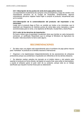ARTESANÍA LAMBAYEQUE                                                                     U.N.P.R.G


       2.6.1.-Descripción de los puntos de venta de la paja palma macora:
       Los exportadores ecuatorianos les compran a los procesadores y luego les venden a los
       importadores peruanos en la Ciudad de Huaquillas. Anteriormente, algunos
       importadores peruanos viajaban hasta Paján a comprar el producto. Actualmente esto
       ya no sucede.

       2.6.2.-Descripción de la comercialización del producto: del importador a los
       minoristas:
       Luego que el producto llega al Perú, es vendido por bultos a los minoristas, que lo
       expenden por kilogramos en distintos puntos de venta tales como mercados y casas
       acondicionadas para la venta, a los tejedores de Monsefú, Ciudad Eten y Santa Rosa.

       2.6.3.-valor de los derechos de importación:
       Es bueno indicar que el exportador ecuatoriano tiene que tramitar en cada transacción
       comercial, un certificado fitosanitario que lo entrega el Ministerio de Agricultura de
       Ecuador. Este documento no tiene costo alguno.



                                  RECOMENDACIONES
    Se debe crear una página web especialmente para el sombrero de paja palma macora
   para “marketear” el producto en el ámbito nacional e internacional.

    Organizar a los tejedores(as) independientemente de las asociaciones de artesanos
   productores porque sus problemas e inquietudes son diferentes al de los demás artesanos.

    Se deberían realizar estudios de mercado en el ámbito interno y del exterior para
   exportar el producto en forma directa, del tejedor al usuario final, para evitar el intermediario,
   y pueda el artesano ganar el justo valor de su producto, porque este es un trabajo
   sacrificado que requiere muchas horas para su elaboración.




                                                                                                        24
 