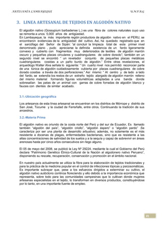 ARTESANÍA LAMBAYEQUE                                                                  U.N.P.R.G



  3. LINEA ARTESANAL DE TEJIDOS EN ALGODÓN NATIVO
   El algodón nativo (Gossypium barbadense L.) es una fibra de colores naturales cuyo uso
   se remonta a unos 5,000 años de antigüedad.
   En Lambayeque, la más importante región productora de algodón nativo en el PERU, se
   encontraron evidencias de la antigüedad del cultivo. Así, ha quedado registrado que en
   el sarcófago del Señor de Sipán: “al concluir la limpieza total de este primer nivel
   denominado plano , pudo apreciarse la definida existencia de un fardo ligeramente
   convexo y cubierto con fragmentos muy deteriorados de textiles de algodón marrón
   oscuro y pequeñas placas circulares y cuadrangulares de cobre dorado”; también en un
   segundo nivel se encontró “ un revelador conjunto de pequeñas placas metálicas
   cuadrangulares cosidas a un paño burdo de algodón.” Entre otras revelaciones, el
   arqueólogo Walter Alva señala lo siguiente: “ Un cuarto nivel nos permitió reconocer parte
   de una túnica de algodón cuidadosamente cubierta por placas cuadrangulares de cobre
   dorado cosidas a través de dos perforaciones.” Así mismo: “ Al centro y de lado a lado
   del fardo, se extendía los restos de un extraño tejido alargado de algodón marrón relleno
   del mismo material formando figuras volumétricas adaptadas a una banda donde
   sobresalían las patas de un animal con garras de cobre forradas de algodón blanco y
   fauces con dientes de similar acabado.


   3.1.-Ubicación geográfica

   Los artesanos de esta línea artesanal se encuentran en los distritos de Mórrope y distrito de
   San José, Túcume y la ciudad de Ferreñafe, entre otros. Continuando la tradición de sus
   ancestros.

   3.2.-Materia Prima

   El algodón nativo es oriundo de la costa norte del Perú y del sur de Ecuador, Es llamado
   también “algodón del país”, “algodón criollo”, “algodón áspero” o “algodón pardo” .Se
   caracteriza por ser una planta de desarrollo arbustivo; además, no solamente es el más
   resistente a docenas de plagas, enfermedades bacterianas, sino que es resistente a las
   altas concentraciones de salinidad de los suelos y a la sequía y capaz de sobrevivir en áreas
   arenosas hasta por cinco años consecutivos sin riego alguno.

   El 05 de mayo del 2008, se publicó la Ley Nº 29224, mediante la cual el Gobierno del Perú
   declara “Patrimonio Genético Étnico-Cultural de la Nación al algodonero nativo Peruano”,
   disponiendo su rescate, recuperación, conservación y promoción en el ámbito nacional.

   En nuestro país actualmente se utiliza la fibra para la elaboración de tejidos tradicionales y
   para la práctica de la medicina popular en el control de infecciones tópicas y psicosomáticas.
   Es importante subrayar que, pese a los esfuerzos dirigidos a exterminar su cultivo, el
   algodón nativo autóctono continúa floreciendo y ello debido a la importancia económica que
   representa, sobre todo para las comunidades campesinas que lo cultivan donde mujeres
   artesanas especialistas en el tejido, lo transforman en diversos productos, constituyéndose
   por lo tanto, en una importante fuente de empleo.




                                                                                                    25
 