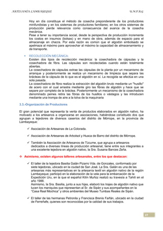 ARTESANÍA LAMBAYEQUE                                                                   U.N.P.R.G


           Hoy en día constituye el método de cosecha preponderante de los productores
           minifundistas y en los sistemas de productores familiares; en los otros sistemas de
           producción pierde relevancia como consecuencia del avance de la cosecha
           mecánica.
           Pese a tener su importancia social, desde la perspectiva de producción incrementa
           los costos en insumos (bolsas) y en mano de obra, además de espacio para el
           almacenaje en chacra. Por esta razón es común que el algodón embolsado se
           apelmaza al máximo para aprovechar al máximo la capacidad de almacenamiento y
           de transporte.

          RECOLECCIÓN MECÁNICA:
           Existen dos tipos de recolección mecánica: la cosechadora de cápsulas y la
           cosechadora de fibra. Las cápsulas son recolectadas cuando están totalmente
           abiertas.
           La cosechadora de cápsulas extrae las cápsulas de la planta por un mecanismo de
           arranque y posteriormente se realiza un mecanismo de limpieza que separa las
           brácteas de la cápsula de lo que es el algodón en sí. La recogida se efectúa en una
           sola pasada.
           La cosechadora de fibra realiza la extracción del algodón bruto mediante un "husillo"
           de acero con el cual arrastra mediante giro las fibras de algodón y hace que se
           separe por completo de la bráctea. Posteriormente un mecanismo de la cosechadora
           denominado peines retira las fibras de los husillos o vástagos y las introducen
           mediante una trompa de aire a la tolva de la maquinaria

   3.3.-Organización de Productores

   El gran potencial que representa la venta de productos elaborados en algodón nativo, ha
   motivado a los artesanos a organizarse en asociaciones, habiéndose constituido dos que
   agrupan a tejedores de diversos caseríos del distrito de Mórrope, en la provincia de
   Lambayeque:

           Asociación de Artesanas de La Colorada.

           Asociación de Artesanas de Arbolsol y Huaca de Barro del distrito de Mórrope.

           También la Asociación de Artesanos de Túcume, que agrupa a artesanos
            dedicados a diversas líneas de producción artesanal, tiene entre sus integrantes a
            una excelente tejedora en algodón nativo, la Sra. Susana Bances Zeña.

    Asimismo, existen algunos talleres artesanales, entre los que destacan:

           El taller de la tejedora Basilia Galán Pizarro Vda. de Gonzales, conformado por
            siete tejedoras, ubicado en la ciudad de San José. La Sra. Galán es una de las
            artesanas más representativas en la artesanía textil en algodón nativo de la región
            Lambayeque; participó en la elaboración de la vela para la embarcación de la
            Expedición Uru, en la que el español Kitín Muñoz realizó su travesía a Tahití en el
            año 1988.
            Asimismo, la Sra. Basilia, junto a sus hijas, elaboró los trajes de algodón nativo que
            lucen los maniquíes que representan al Sr. de Sipán y sus acompañantes en la
            “Casa Real Mochica” y otros ambientes del Museo Tumbas Reales de Sipán.

           El taller de las hermanas Petronila y Francisca Brenis Farfán, ubicado en la ciudad
            de Ferreñafe, quienes son reconocidas por la calidad de sus trabajos.



                                                                                                     27
 