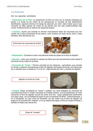 ARTESANÍA LAMBAYEQUE                                                                  U.N.P.R.G


   3.4.-Producción

   Son las siguientes actividades:

   - Preparación de la Fibra: La preparación de fibra se inicia con la cosecha realizada por
   pañas y el recojo de las motas de las plantaciones en envases de tela debidamente
   identificados, logrando disminuir el trabajo de selección por color. Cabe indicar que en ese
   momento se debe separar las motas de las plantas que han sido autofecundadas bajo
   control. Posteriormente se realizan las siguientes etapas:

   • Limpieza.- Acción que consiste en eliminar manualmente todas las impurezas que han
   venido con la fibra proveniente de las pañas, como residuos de hojas secas, polvo, motas
   dañadas, fibra descolorida, etc.



     Eliminación de impurezas de la fibra




   • Despepitado.- Consiste en sacar manualmente todas las pepas de la fibra de algodón.

   • Desmote.- Labor que consiste en separar las fibras que han permanecido juntas desde la
   formación de las motas en la planta.

   • Formación de “tortas”.- Término conocido por los artesanos - agricultores, que consiste
   en formar o disponer manualmente la fibra de algodón desmotada formando circunferencias
   de un diámetro que va desde los 15 a 45 cm., dependiendo del color y cantidad de algodón.




             Algodón en forma de “torta”.




   • Vareado: Etapa consistente en “varear” o golpear con varas delgadas de membrillo las
   circunferencias finas (o “tortas”) formadas en la etapa anterior, cuyo procedimiento se inicia
   colocando la fibra de algodón encima de arena muy fina, luego, golpeándola fuertemente
   con estas varas, con la finalidad de lograr el auto cruzamiento de fibras. Tradicionalmente, y
   en la actualidad, se usan varas de membrillo, las que evitan que la fibra de algodón se
   pegue en el momento del “vareado”; si no se realiza esta etapa, la fibra se rompe al hilarse y
   también el hilado sale menos fino.




                      Etapa de “vareado”




                                                                                                    28
 