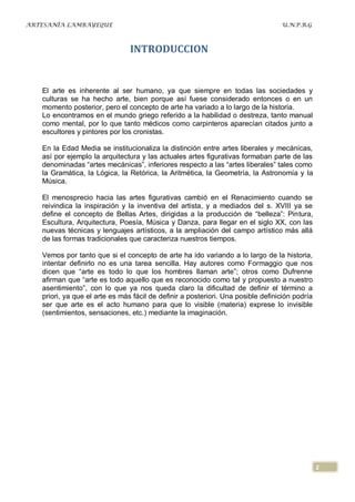 ARTESANÍA LAMBAYEQUE                                                              U.N.P.R.G



                                INTRODUCCION


   El arte es inherente al ser humano, ya que siempre en todas las sociedades y
   culturas se ha hecho arte, bien porque así fuese considerado entonces o en un
   momento posterior, pero el concepto de arte ha variado a lo largo de la historia.
   Lo encontramos en el mundo griego referido a la habilidad o destreza, tanto manual
   como mental, por lo que tanto médicos como carpinteros aparecían citados junto a
   escultores y pintores por los cronistas.

   En la Edad Media se institucionaliza la distinción entre artes liberales y mecánicas,
   así por ejemplo la arquitectura y las actuales artes figurativas formaban parte de las
   denominadas “artes mecánicas”, inferiores respecto a las “artes liberales” tales como
   la Gramática, la Lógica, la Retórica, la Aritmética, la Geometría, la Astronomía y la
   Música.

   El menosprecio hacia las artes figurativas cambió en el Renacimiento cuando se
   reivindica la inspiración y la inventiva del artista, y a mediados del s. XVIII ya se
   define el concepto de Bellas Artes, dirigidas a la producción de “belleza”: Pintura,
   Escultura, Arquitectura, Poesía, Música y Danza, para llegar en el siglo XX, con las
   nuevas técnicas y lenguajes artísticos, a la ampliación del campo artístico más allá
   de las formas tradicionales que caracteriza nuestros tiempos.

   Vemos por tanto que si el concepto de arte ha ido variando a lo largo de la historia,
   intentar definirlo no es una tarea sencilla. Hay autores como Formaggio que nos
   dicen que “arte es todo lo que los hombres llaman arte”; otros como Dufrenne
   afirman que “arte es todo aquello que es reconocido como tal y propuesto a nuestro
   asentimiento”, con lo que ya nos queda claro la dificultad de definir el término a
   priori, ya que el arte es más fácil de definir a posteriori. Una posible definición podría
   ser que arte es el acto humano para que lo visible (materia) exprese lo invisible
   (sentimientos, sensaciones, etc.) mediante la imaginación.




                                                                                                2
 