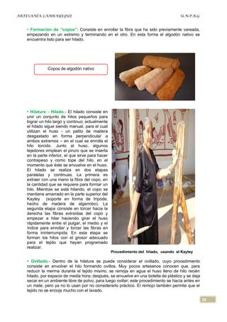 ARTESANÍA LAMBAYEQUE                                                                  U.N.P.R.G


   • Formación de “copos”: Consiste en enrollar la fibra que ha sido previamente vareada,
   empezando en un extremo y terminando en el otro. En esta forma el algodón nativo se
   encuentra listo para ser hilado.




              Copos de algodón nativo




   • Hilatura - Hilado.- El hilado consiste en
   unir un conjunto de hilos pequeños para
   lograr un hilo largo y continuo; actualmente
   el hilado sigue siendo manual, para el cual
   utilizan el huso - un palito de madera
   desgastado en forma perpendicular a
   ambos extremos – en el cual se enrolla el
   hilo torcido. Junto al huso, algunos
   tejedores emplean el piruro que se inserta
   en la parte inferior, el que sirve para hacer
   contrapeso y como tope del hilo, en el
   momento que éste se envuelve en el huso.
   El hilado se realiza en dos etapas
   paralelas y continuas. La primera es
   extraer con una mano la fibra del copo, en
   la cantidad que se requiere para formar un
   hilo. Mientras se está hilando, el copo se
   mantiene amarrado en la parte superior del
   Kaytey (soporte en forma de trípode,
   hecho de madera de algarrobo). La
   segunda etapa consiste en torcer hacia la
   derecha las fibras extraídas del copo y
   empezar a hilar haciendo girar el huso
   rápidamente entre el pulgar, el medio y el
   índice para enrollar y torcer las fibras en
   forma ininterrumpida. En esta etapa se
   forman los hilos con el grosor adecuado
   para el tejido que hayan programado
   realizar.
                                                   Procedimiento del hilado, usando el Kaytey

   • Ovillado.- Dentro de la hilatura se puede considerar el ovillado, cuyo procedimiento
   consiste en envolver el hilo formando ovillos. Muy pocos artesanos conocen que, para
   reducir la merma durante el tejido mismo, se remoja en agua el huso lleno de hilo recién
   hilado, por espacio de media hora; después, se envuelve en una botella de plástico y se deja
   secar en un ambiente libre de polvo, para luego ovillar; este procedimiento se hacía antes en
   un mate, pero ya no lo usan por no considerarlo práctico. El remojo también permite que el
   tejido no se encoja mucho con el lavado.

                                                                                                   29
 