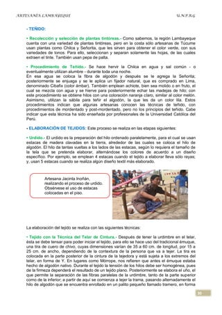 ARTESANÍA LAMBAYEQUE                                                                   U.N.P.R.G


   - TEÑIDO:

   • Recolección y selección de plantas tintóreas.- Como sabemos, la región Lambayeque
   cuenta con una variedad de plantas tintóreas, pero en la costa sólo artesanas de Túcume
   usan plantas como Chilca y Señorita, que les sirven para obtener el color verde, con sus
   variedades de tonos. Para ello, seleccionan y separan solamente las hojas, de las cuales
   extraen el tinte. También usan pepa de palta.

   • Procedimiento de Teñido.- Se hace hervir la Chilca en agua y sal común - o
   eventualmente utilizan alumbre - durante toda una noche.
   En esa agua se coloca la fibra de algodón y después se le agrega la Señorita;
   posteriormente se enjuaga y se le aplica un fijador natural, que es comprado en Lima,
   denominado Cibafix (color ámbar). También emplean achiote, bien sea molido o en fruto, el
   cual se mezcla con agua y se hierve para posteriormente echar las madejas de hilo; con
   este procedimiento se obtiene hilos con una coloración naranja claro, similar al color melón.
   Asimismo, utilizan la sábila para teñir el algodón, la que les da un color lila. Estos
   procedimientos indican que algunas artesanas conocen las técnicas de teñido, con
   procedimientos de mordentado y post-mordentado, pero no los principios del teñido. Cabe
   indicar que esta técnica ha sido enseñada por profesionales de la Universidad Católica del
   Perú.

   - ELABORACIÓN DE TEJIDOS: Este proceso se realiza en las etapas siguientes:

   • Urdido.- El urdido es la preparación del hilo ordenado paralelamente, para el cual se usan
   estacas de madera clavadas en la tierra, alrededor de las cuales se coloca el hilo de
   algodón. El hilo da tantas vueltas a los lados de las estacas, según lo requiera el tamaño de
   la tela que se pretenda elaborar, alternándose los colores de acuerdo a un diseño
   específico. Por ejemplo, se emplean 4 estacas cuando el tejido a elaborar lleva sólo rayas;
   y, usan 5 estacas cuando se realiza algún diseño textil más elaborado.



             Artesana Jacinta Inoñán,
             realizando el proceso de urdido.
             Obsérvese el uso de estacas
             colocadas en el piso.




   La elaboración del tejido se realiza con las siguientes técnicas:

   • Tejido con la Técnica del Telar de Cintura.- Después de tener la urdimbre en el telar,
   ésta se debe tensar para poder iniciar el tejido, para ello se hace uso del tradicional émuque,
   una tira de cuero de chivo, cuyas dimensiones varían de 35 a 60 cm. de longitud, por 15 a
   25 cm. de ancho, dependiendo de la contextura de la persona que va a tejer. La tira es
   colocada en la parte posterior de la cintura de la tejedora y está sujeta a los extremos del
   telar, en forma de Y. En lugares como Mórrope, nos refieren que antes el émuque estaba
   hecho de algodón nativo. Durante el tejido la tensión de los hilos debe ser homogénea, pues
   de la firmeza dependerá el resultado de un tejido plano. Posteriormente se elabora el uño, el
   que permite la separación de las fibras paralelas de la urdimbre, tanto de la parte superior
   como de la inferior; a partir de aquí se comienza a tejer la trama, pasando alternadamente el
   hilo de algodón que se encuentra enrollado en un palito pequeño llamado tramero, en forma

                                                                                                     30
 